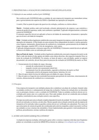 5. PRINCÍPIOS PARA A AVALIAÇÃO DE COMPANHIAS COM MÚLTIPLAS PLANTAS 
5.1 Definição de uma unidade avaliável pelo SASSMAQ. 
São avaliáveis pelo SASSMAQ todas as unidades de uma empresa de transporte que mantenham rotinas 
para o gerenciamento dos aspectos de SSMA e Qualidade nas operações de transporte. 
A matriz, filial ou ponto de apoio são passíveis de avaliação, conforme os critérios abaixo: 
Matriz – Entidade jurídica onde está localizada a direção administrativa da empresa e que centraliza o 
sistema de gestão de segurança, saúde, meio ambiente e qualidade. É aplicado obrigatoriamente o elemento 
central do SASSMAQ. 
O elemento específico deverá ser aplicado se houver atividades de manutenção, treinamento e operações 
que envolvam a atividade de transporte. 
Filial – Entidade jurídica legalmente estabelecida como parte integrante da empresa e onde são desenvolvidas 
operações de transporte. A filial dispõe em uma estrutura física independente da matriz e realiza operações 
como limpeza, manutenção, abastecimento de combustíveis, treinamento, gerenciamento de atividades de 
carga e descargas, mantém EPI’s e kits de emergências, entre outros. 
É aplicado obrigatoriamente o elemento específico do SASSMAQ. O elemento central deverá ser aplicado 
se houver atividades como as realizadas pela matriz. 
Base ou Ponto de Apoio – Entidade jurídica legalmente estabelecida como parte integrante da matriz ou da 
filial e onde são desenvolvidas apenas atividades como abaixa descritas, não requerem inspeção física ou 
termo de avaliação do SASSMAQ. No entanto, as bases de apoio e suas atividades, quanto ao aspecto 
documental e de controles, devem fazer parte do processo de avaliação do SASSMAQ da matriz ou filial. 
1 . Gerenciamento de atividades de carga e descarga 
- emissão de conhecimento de transporte 
- inspeção veicular sem manutenção (check list) 
- recrutamento local de subcontratados, seguindo as diretrizes da matriz ou filial 
- manutenção corretiva de pequena monta (pneus, lanternas, kit, etc) 
2 . Base de apoio dentro da área da indústria para atividades de carga e descarga 
3 . Base de apoio ao longo da rota constituída basicamente para pernoite de motoristas, estacionamento de 
veículos, abastecimento de combustíveis e comunicação. 
9 
5.2 Princípios 
Uma empresa de transporte com múltiplas plantas deve estabelecer um plano de avaliação, listando todas 
as unidades avaliáveis e o planejamento de tempo das avaliações. O plano de avaliação deve ser discutido 
com os principais clientes e com o avaliador de SASSMAQ. Todas as unidades avaliáveis devem ser re-avaliadas 
pelo menos uma vez a cada dois anos. Para cada unidade, deverá ser conduzida uma avaliação 
completa, constituída de uma avaliação central e uma específica. 
O tempo necessário para uma avaliação completa dependerá do porte da unidade. No entanto, uma avaliação 
deverá ser realizada, no mínimo, em dois dias. Mesmo quando uma avaliação central da sede da empresa de 
transporte já foi realizada, todas as questões centrais devem ser verificadas em cada planta. Nos casos em 
que certas partes do sistema de gestão são coordenadas pela sede da companhia, ainda é necessário verificar 
nas unidades se esses sistemas são entendidos e foram implementados para garantir o total atendimento às 
políticas, procedimentos, normas e práticas da empresa. 
6. ACESSO AOS DADOS SASSMAQ PELA INTERNET 
A relação de empresas avaliadas, informações gerais sobre o sistema e respostas à dúvidas mais freqüentes 
podem ser consultadas no portal da ABIQUIM na internet no endereço www.abiquim.org.br/sassmaq. 
 