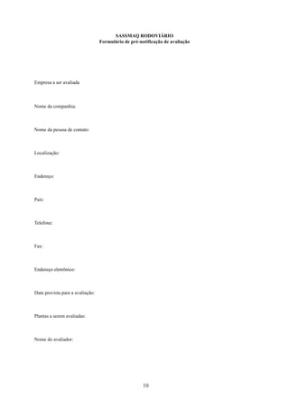 SASSMAQ RODOVIÁRIO 
Formulário de pré-notificação de avaliação 
10 
Empresa a ser avaliada 
Nome da companhia: 
Nome da pessoa de contato: 
Localização: 
Endereço: 
País: 
Telefone: 
Fax: 
Endereço eletrônico: 
Data prevista para a avaliação: 
Plantas a serem avaliadas: 
Nome do avaliador: 
 