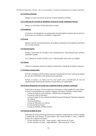 2 Perfil da Companhia avaliada – deve ser preenchido e enviado antecipadamente ao órgão certificador. 
12 
2.1 Contatos principais 
Indique os nomes das pessoas responsáveis pela(s) planta(s) avaliadas 
2.2 Certificação de Garantia de Qualidade, Sistema de Gestão Ambiental e Pessoas 
Indique os certificados obtidos pela planta avaliada. 
2.3 Instalações 
Os números correspondentes aos equipamentos de propriedade da empresa devem incluir os 
pertencentes aos condutores contratados a longo prazo. 
2.4 Pessoal 
Informe o número total de funcionários, de condutores autônomos e de condutores autônomos 
com veículos próprios. 
2.5 Subcontratações 
Indique o porcentual da tonelagem total transportada por subcontratados para produtos 
embalados e granel. 
Cite o número do contrato firmado com os subcontratados, bem como sua validade. 
2.6 Clientes 
Informe os principais clientes da empresa avaliada para o transporte de produtos químicos. 
2.7 Produtos transportados 
Informe a tonelagem total de produtos químicos transportados por ano e qual a porcentagem 
dos que são classificados como perigosos pela legislação. 
Indique os nomes e as classes de risco (de acordo com a classificação de risco da 
regulamentação brasileira) dos produtos transportados com regularidade. 
2.8 Licenças obrigatórias de acordo com a legislação federal, estadual e municipal 
Listar todas as licenças, com seus respectivos vencimentos, incluir quando for o caso cópia e/ 
ou listar a correspondência de isenção ou dispensa da licença. Exemplos citados abaixo: 
- Licença do órgão do meio ambiente – IBAMA (taxa de pagamento) 
- Licença do corpo de bombeiro 
- Licença do órgão do meio ambiente Estadual (Licença de Instalação, Operação, disposição 
de resíduos) 
- Alvará da Prefeitura 
- Licença do Ministério do Exército 
- Licença da Polícia Federal 
- Licença da FEPAM, FATMA, FEAM. 
2.9 Controle de idade de frota 
O prestador de serviços deverá apresentar para o avaliador a composição de sua frota, seguindo 
o estabelecido pela Portaria 197 para tanques. Para cavalo-mecânico e truck, a indústria 
química faz a seguinte solicitação: 
- Cavalo- mecânico ou truck – carga a granel – idade máxima de 10 anos 
- Cavalo- mecânico ou truck – carga embalada – idade máxima de 15 anos 
 