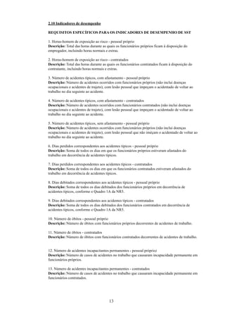 2.10 Indicadores de desempenho 
REQUISITOS ESPECÍFICOS PARA OS INDICADORES DE DESEMPENHO DE SST 
1. Horas-homem de exposição ao risco - pessoal próprio 
Descrição: Total das horas durante as quais os funcionários próprios ficam à disposição do 
empregador, incluindo horas normais e extras. 
2. Horas-homem de exposição ao risco - contratados 
Descrição: Total das horas durante as quais os funcionários contratados ficam à disposição do 
contratante, incluindo horas normais e extras. 
3. Número de acidentes típicos, com afastamento - pessoal próprio 
Descrição: Número de acidentes ocorridos com funcionários próprios (não inclui doenças 
ocupacionais e acidentes de trajeto), com lesão pessoal que impeçam o acidentado de voltar ao 
trabalho no dia seguinte ao acidente. 
4. Número de acidentes típicos, com afastamento - contratados 
Descrição: Número de acidentes ocorridos com funcionários contratados (não inclui doenças 
ocupacionais e acidentes de trajeto), com lesão pessoal que impeçam o acidentado de voltar ao 
trabalho no dia seguinte ao acidente. 
5. Número de acidentes típicos, sem afastamento - pessoal próprio 
Descrição: Número de acidentes ocorridos com funcionários próprios (não inclui doenças 
ocupacionais e acidentes de trajeto), com lesão pessoal que não iméçam o acidentado de voltar ao 
trabalho no dia seguinte ao acidente. 
6. Dias perdidos correspondentes aos acidentes típicos - pessoal próprio 
Descrição: Soma de todos os dias em que os funcionários próprios estiveram afastados do 
trabalho em decorrência de acidentes típicos. 
7. Dias perdidos correspondentes aos acidentes típicos - contratados 
Descrição: Soma de todos os dias em que os funcionários contratados estiveram afastados do 
trabalho em decorrência de acidentes típicos. 
8. Dias debitados correspondentes aos acidentes típicos - pessoal próprio 
Descrição: Soma de todos os dias debitados dos funcionários próprios em decorrência de 
acidentes típicos, conforme o Quadro 1A da NR5. 
9. Dias debitados correspondentes aos acidentes típicos - contratados 
Descrição: Soma de todos os dias debitados dos funcionários contratados em decorrência de 
acidentes típicos, conforme o Quadro 1A da NR5. 
10. Número de óbitos - pessoal próprio 
Descrição: Número de óbitos com funcionários próprios decorrentes de acidentes de trabalho. 
11. Número de óbitos - contratados 
Descrição: Número de óbitos com funcionários contratados decorrentes de acidentes de trabalho. 
12. Número de acidentes incapacitantes permanentes - pessoal próprio) 
Descrição: Número de casos de acidentes no trabalho que causaram incapacidade permanente em 
funcionários próprios. 
13. Número de acidentes incapacitantes permanentes - contratados 
Descrição: Número de casos de acidentes no trabalho que causaram incapacidade permanente em 
funcionários contratados. 
13 
 