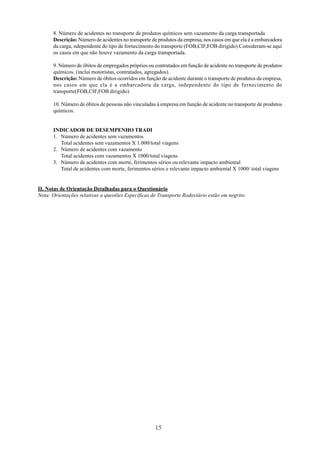 8. Número de acidentes no transporte de produtos químicos sem vazamento da carga transportada 
Descrição: Número de acidentes no transporte de produtos da empresa, nos casos em que ela é a embarcadora 
da carga, ndependente do tipo de fornecimento do transporte (FOB,CIF,FOB dirigido).Consideram-se aqui 
os casos em que não houve vazamento da carga transportada. 
9. Número de óbitos de empregados próprios ou contratados em função de acidente no transporte de produtos 
químicos. (inclui motoristas, contratados, agregados). 
Descrição: Número de óbitos ocorridos em função de acidente durante o transporte de produtos da empresa, 
nos casos em que ela é a embarcadora da carga, independente do tipo de fornecimento do 
transporte(FOB,CIF,FOB dirigido). 
10. Número de óbitos de pessoas não vinculadas à empresa em função de acidente no transporte de produtos 
químicos. 
15 
INDICADOR DE DESEMPENHO TRADI 
1. Número de acidentes sem vazamentos 
Total acidentes sem vazamentos X 1.000/total viagens 
2. Número de acidentes com vazamento 
Total acidentes com vazamentos X 1000/total viagens 
3. Número de acidentes com morte, ferimentos sérios ou relevante impacto ambiental 
Total de acidentes com morte, ferimentos sérios e relevante impacto ambiental X 1000/ total viagens 
II. Notas de Orientação Detalhadas para o Questionário 
Nota: Orientações relativas a questões Específicas de Transporte Rodoviário estão em negrito. 
 