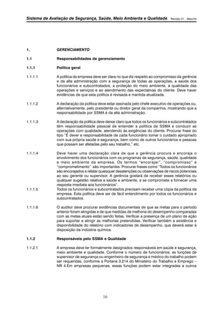 Sistema de Avaliação de Segurança, Saúde, Meio Ambiente e Qualidade Revisão 01 – Maio/04 
16 
1. GERENCIAMENTO 
1.1 Responsabilidades de gerenciamento 
1.1.1 Política geral 
1.1.1.1 A política da empresa deve ser clara no que diz respeito ao compromisso da gerência 
e da alta administração com a segurança de todas as operações, a saúde dos 
funcionários e subcontratados, a proteção do meio ambiente, a qualidade das 
operações e serviços e ao atendimento das expectativas do cliente. Deve haver 
evidências de que esta política é revisada e mantida atualizada. 
1.1.1.2 A declaração da política deve estar assinada pelo chefe executivo de operações ou, 
alternativamente, pelo presidente ou diretor geral da companhia, mostrando que a 
responsabilidade por SSMA é da alta administração. 
1.1.1.3 A declaração da política deve deixar claro que todos os funcionários e subcontratados 
têm responsabilidade pessoal de entender a política de SSMA e conduzir as 
operações com qualidade, atendendo às exigências do cliente. Procurar frase do 
tipo “É dever e responsabilidade de cada funcionário tomar o cuidado apropriado 
com sua própria saúde e segurança, bem como de outros funcionários e pessoas 
que possam ser afetadas pelo seu trabalho,” etc. 
1.1.1.4 Deve haver uma declaração clara de que a gerência procura e encoraja o 
envolvimento dos funcionários com os programas de segurança, saúde, qualidade 
e meio ambiente da empresa. Os termos “encorajar”, “compromisso” e 
“comprometimento” são importantes. Procurar frases como “Todos os funcionários 
são encorajados a relatar quaisquer desatenções ou observações de riscos potenciais 
ao seu gerente ou supervisor. A gerência gostará de receber esses relatórios ou 
qualquer sugestão relativa a saúde e ambiente, e se compromete a fornecer uma 
resposta imediata aos funcionários”. 
1.1.1.5 Todos os funcionários e subcontratados precisam receber uma cópia da política da 
empresa. Esta política deve ser de fácil entendimento por todos os funcionários e 
subcontratados. 
1.1.1.6 O auditor deve procurar evidências documentais de que as metas para o período 
anterior foram atingidas e de que medidas de melhoria do desempenho comparadas 
com as metas atuais estão sendo feitas. Verificar a presença de um plano de ação 
para suportar e atingir as melhorias pretendidas. Verificar também a existência e 
disponibilidade do relatório com indicadores de desempenho, que deverá estar à 
disposição da indústria química. 
1.1.2 Responsáveis pelo SSMA e Qualidade 
1.1.2.1 A empresa deve ter formalmente designados responsáveis em saúde e segurança, 
meio ambiente e qualidade. Conforme o número de funcionários, as funções de 
supervisor de segurança ou engenheiro de segurança e médico do trabalho podem 
ser requeridas, conforme a Portaria 3.214 do Ministério do Trabalho e Emprego – 
NR 4.Em empresas pequenas, essas funções podem estar integradas a outros 
 