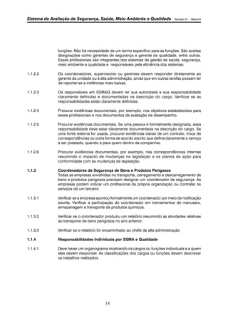 Sistema de Avaliação de Segurança, Saúde, Meio Ambiente e Qualidade Revisão 01 – Maio/04 
funções. Não há necessidade de um termo específico para as funções. São aceitas 
designações como gerentes de segurança e gerente de qualidade, entre outras. 
Esses profissionais são integrantes dos sistemas de gestão de saúde, segurança, 
meio ambiente e qualidade e responsáveis pela eficiência dos sistemas. 
1.1.2.2 Os coordenadores, supervisores ou gerentes devem responder diretamente ao 
gerente da unidade ou à alta administração, ainda que em outras tarefas possam ter 
de reportar-se a instâncias mais baixas. 
1.1.2.3 Os responsáveis em SSMAQ devem ter sua autoridade e sua responsabilidade 
claramente definidas e documentadas na descrição do cargo. Verificar se as 
responsabilidades estão claramente definidas. 
1.1.2.4 Procurar evidências documentais, por exemplo, nos objetivos estabelecidos para 
esses profissionais e nos documentos de avaliação de desempenho. 
1.1.2.5 Procurar evidências documentais. Se uma pessoa é formalmente designada, essa 
responsabilidade deve estar claramente documentada na descrição do cargo. Se 
uma fonte externa for usada, procurar evidências claras de um contrato, troca de 
correspondências ou outra forma de acordo escrito que defina claramente o serviço 
a ser prestado, quando e para quem dentro da companhia. 
1.1.2.6 Procurar evidências documentais, por exemplo, nas correspondências internas 
resumindo o impacto de mudanças na legislação e os planos de ação para 
conformidade com as mudanças de legislação. 
1.1.3 Coordenadores de Segurança de Bens e Produtos Perigosos 
Todas as empresas envolvidas no transporte, carregamento e descarregamento de 
bens e produtos perigosos precisam designar um coordenador de segurança. As 
empresas podem indicar um profissional da própria organização ou contratar os 
serviços de um terceiro. 
1.1.3.1 Verificar se a empresa apontou formalmente um coordenador por meio de notificação 
escrita. Verificar a participação do coordenador em treinamentos de manuseio, 
armazenagem e transporte de produtos químicos. 
1.1.3.2 Verificar se o coordenador produziu um relatório resumindo as atividades relativas 
ao transporte de bens perigosos no ano anterior. 
1.1.3.3 Verificar se o relatório foi encaminhado ao chefe da alta administração 
1.1.4 Responsabilidades Individuais por SSMA e Qualidade 
1.1.4.1 Deve haver um organograma mostrando os cargos ou funções individuais e a quem 
eles devem responder. As classificações dos cargos ou funções devem descrever 
os trabalhos realizados. 
18 
 