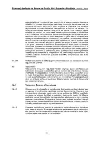 Sistema de Avaliação de Segurança, Saúde, Meio Ambiente e Qualidade Revisão 01 – Maio/04 
oportunidades de compartilhar seu aprendizado e levantar questões relativas a 
SSMAQ. Em grandes organizações pode haver um comitê formal para tratar de 
assuntos de saúde, segurança, meio ambiente e qualidade que se reúna 
regularmente, com representantes das gerências e da força de trabalho. Em 
organizações menores, esse processo pode ser menos formal, mas não menos 
eficiente. Por exemplo, um fórum aberto periódico para o qual todos os funcionários 
e subcontratadas são convidados. Buscar documentação que comprove que a 
resposta e participação dos funcionários sejam encorajadas. Outras maneiras de se 
conseguir isso são conversas,individuais ou não, com os funcionários do chão de 
fábrica. Qualquer que seja o processo, deve haver minutas dessas reuniões sobre 
os assuntos discutidos e a resposta da gerência em relação às ações a ser tomadas 
e por quem. Determinar se estatísticas de desempenho e dados sobre o número de 
incidentes, queixas de clientes e outras informações são comunicadas e 
discutidas.Examinar a lista de presença nas atas das reuniões para ver se a gerência 
participa dos encontros. A participação, ainda que esporádica, de altos gerentes é 
essencial para demonstrar o compromisso da administração com questões de 
SSMAQ. A chave é mostrar que questões de SSMAQ têm prioridade para a alta 
administração. 
1.1.5.11 Verificar se questões de SSMAQ aparecem com destaque nas pautas das reuniões 
22 
regulares da gerência. 
1.2 Treinamento 
O treinamento é requerido no período inicial do emprego, quando são necessárias 
habilidades avançadas ou específicas para o exercício de uma atividade nova ou 
modificada. A necessidade de treinamento interno ou externo de pessoal em todos 
os níveis da organização deve ser continuamente monitorada pela administração, 
ou seja, quais habilidades e conhecimentos são necessários. Pontuação positiva só 
deve ser atribuída se houver evidências documentais de regimes de treinamento 
que estejam em prática. 
1.2.1 Treinamento Gerentes e Supervisores 
1.2.1.1 O treinamento de integração no período inicial do emprego orienta o indivíduo para 
os valores, procedimentos e políticas centrais da companhia. Espera-se que 
treinamento de integração cubra, pelo menos, políticas de SSMA e qualidade, 
promoção de atitudes de SSMA e qualidade, sistemas de gestão de SSMA e 
qualidade, manual de qualidade, planos e padrões, relacionamento com o cliente e 
resposta a emergências. O treinamento de integração pode ser formal ou informal, 
mas em ambos os casos deve haver registros disponíveis que indiquem quem foi 
treinado, quando, por quem e em quais assuntos. 
1.2.1.2 Espera-se que todos os gerentes e supervisores tenham treinamento formal nas 
suas áreas de atuação. Espera-se também que as necessidades de treinamento 
dos gerentes e supervisores sejam revisadas pelo menos anualmente e que sejam 
tomadas ações para atender às necessidades. 
 
