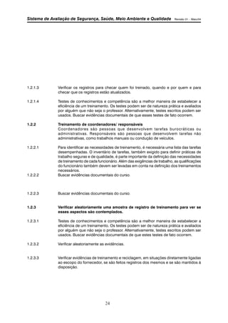 Sistema de Avaliação de Segurança, Saúde, Meio Ambiente e Qualidade Revisão 01 – Maio/04 
1.2.1.3 Verificar os registros para checar quem foi treinado, quando e por quem e para 
checar que os registros estão atualizados. 
1.2.1.4 Testes de conhecimentos e competência são a melhor maneira de estabelecer a 
eficiência de um treinamento. Os testes podem ser de natureza prática e avaliados 
por alguém que não seja o professor. Alternativamente, testes escritos podem ser 
usados. Buscar evidências documentais de que esses testes de fato ocorrem. 
1.2.2 Treinamento de coordenadores/ responsáveis 
Coordenadores são pessoas que desenvolvem tarefas burocráticas ou 
administrativas. Responsáveis são pessoas que desenvolvem tarefas não 
administrativas, como trabalhos manuais ou condução de veículos. 
1.2.2.1 Para identificar as necessidades de treinamento, é necessária uma lista das tarefas 
desempenhadas. O inventário de tarefas, também exigido para definir práticas de 
trabalho seguras e de qualidade, é parte importante da definição das necessidades 
de treinamento de cada funcionário. Além das exigências de trabalho, as qualificações 
do funcionário também devem ser levadas em conta na definição dos treinamentos 
necessários. 
1.2.2.2 Buscar evidências documentais do curso. 
1.2.2.3 Buscar evidências documentais do curso. 
1.2.3 Verificar aleatoriamente uma amostra de registro de treinamento para ver se 
esses aspectos são contemplados. 
1.2.3.1 Testes de conhecimentos e competência são a melhor maneira de estabelecer a 
eficiência de um treinamento. Os testes podem ser de natureza prática e avaliados 
por alguém que não seja o professor. Alternativamente, testes escritos podem ser 
usados. Buscar evidências documentais de que estes testes de fato ocorrem. 
1.2.3.2 Verificar aleatoriamente as evidências. 
1.2.3.3 Verificar evidências de treinamento e reciclagem, em situações diretamente ligadas 
ao escopo do fornecedor, se são feitos registros dos mesmos e se são mantidos à 
disposição. 
24 
 