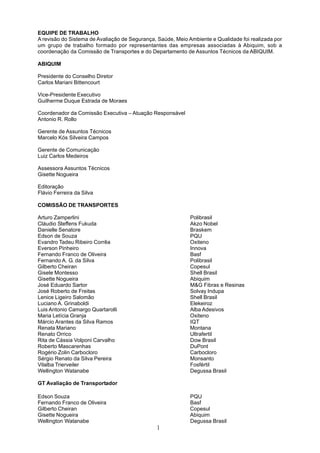 EQUIPE DE TRABALHO 
A revisão do Sistema de Avaliação de Segurança, Saúde, Meio Ambiente e Qualidade foi realizada por 
um grupo de trabalho formado por representantes das empresas associadas à Abiquim, sob a 
coordenação da Comissão de Transportes e do Departamento de Assuntos Técnicos da ABIQUIM. 
ABIQUIM 
Presidente do Conselho Diretor 
Carlos Mariani Bittencourt 
Vice-Presidente Executivo 
Guilherme Duque Estrada de Moraes 
Coordenador da Comissão Executiva – Atuação Responsável 
Antonio R. Rollo 
Gerente de Assuntos Técnicos 
Marcelo Kós Silveira Campos 
Gerente de Comunicação 
Luiz Carlos Medeiros 
Assessora Assuntos Técnicos 
Gisette Nogueira 
Editoração 
Flávio Ferreira da Silva 
COMISSÃO DE TRANSPORTES 
Arturo Zamperlini Polibrasil 
Cláudio Steffens Fukuda Akzo Nobel 
Danielle Senatore Braskem 
Edson de Souza PQU 
Evandro Tadeu Ribeiro Corrêa Oxiteno 
Everson Pinheiro Innova 
Fernando Franco de Oliveira Basf 
Fernando A. G. da Silva Polibrasil 
Gilberto Cheiran Copesul 
Gisele Montesso Shell Brasil 
Gisette Nogueira Abiquim 
José Eduardo Sartor M&G Fibras e Resinas 
José Roberto de Freitas Solvay Indupa 
Lenice Ligeiro Salomão Shell Brasil 
Luciano A. Grinaboldi Elekeiroz 
Luis Antonio Camargo Quartarolli Alba Adesivos 
Maria Letícia Granja Oxiteno 
Márcio Arantes da Silva Ramos IQT 
Renata Mariano Montana 
Renato Orrico Ultrafertil 
Rita de Cássia Volponi Carvalho Dow Brasil 
Roberto Mascarenhas DuPont 
Rogério Zolin Carbocloro Carbocloro 
Sérgio Renato da Silva Pereira Monsanto 
Vilalba Trierveiler Fosfértil 
Wellington Watanabe Degussa Brasil 
GT Avaliação de Transportador 
Edson Souza PQU 
Fernando Franco de Oliveira Basf 
Gilberto Cheiran Copesul 
Gisette Nogueira Abiquim 
Wellington Watanabe Degussa Brasil 
1 
 