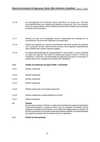 Sistema de Avaliação de Segurança, Saúde, Meio Ambiente e Qualidade Revisão 01 – Maio/04 
1.3.1.6 As investigações de incidentes devem identificar as causas-raiz. Técnicas 
reconhecidas podem ser usadas para identificar a causa-raiz, como, por exemplo, 
árvore de causa de falhas. Checar relatórios de não conformidades cujos processos 
já tenham sido encerrados. 
1.3.1.7 Verificar se, caso uma investigação revele a necessidade de mudança em um 
procedimento, ela tenha sido realizada e acompanhada. 
1.3.1.8 Verificar em registros se o cliente é devidamente informado quando há acidentes 
com o produto e se isto é feito de forma rotineira. Se for apenas incidentalmente, 
essa questão deve receber resposta negativa. 
1.3.1.9 Um sistema de identificação de “quase acidentes” (“near misses”), ou seja, condições 
ou ações não seguras, deve estar em prática para ajudar a reduzir o número de 
incidentes e aumentar a conscientização de segurança de todos os envolvidos. O 
sistema deve incluir repostas ao seu elaborador (feedback). 
1.3.2 Análise de tendências de dados SSMA e Qualidade 
30 
1.3.2.1 Verificar evidências 
1.3.2.2 Verificar evidências 
1.3.2.3 Verificar evidências 
1.3.2.4 Verificar evidências 
1.3.2.5 Verificar sistema de comunicação disponível 
1.3.2.6 Verificar evidências da disponibilidade ao cliente 
1.3.2.7 Verificar resultados 
1.4 Pessoal 
Os recursos humanos constituem o capital mais importante de qualquer organização. 
A alta administração e a gerência devem criar um ambiente de trabalho que dê 
destaque à excelência e prioridade a uma relação de trabalho segura e estável. Ver 
também treinamento e promoção de atitudes voltadas a SSMAQ. A confidencialidade 
dos registros pessoais dos funcionários deve ser respeitada. 
1.4.1 Política de Recrutamento 
 