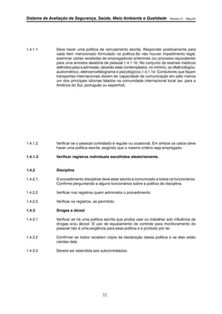 Sistema de Avaliação de Segurança, Saúde, Meio Ambiente e Qualidade Revisão 01 – Maio/04 
1.4.1.1 Deve haver uma política de recrutamento escrita. Responder positivamente para 
cada item mencionado formulado na política.Se não houver impedimento legal, 
examinar cartas recebidas de empregadores anteriores (ou processo equivalente) 
para uma amostra aleatória de pessoal.1.4.1.1b: No conjunto de exames médicos 
definidos para a admissão, deverão estar contemplados, no mínimo, os oftalmológico, 
audiométrico, eletroencefalograma e psicológicos.1.4.1.1e: Condutores que façam 
transportes internacionais devem ter capacidade de comunicação em pelo menos 
um dos principais idiomas falados na comunidade internacional local (ex: para a 
América do Sul, português ou espanhol). 
1.4.1.2 Verificar se o pessoal contratado é regular ou ocasional. Em ambos os casos deve 
haver uma política escrita, exigindo que o mesmo critério seja empregado. 
1.4.1.3 Verificar registros individuais escolhidos aleatoriamente. 
32 
1.4.2 Disciplina 
1.4.2.1. O procedimento disciplinar deve estar escrito e comunicado a todos os funcionários. 
Confirme perguntando a alguns funcionários sobre a política de disciplina. 
1.4.2.2 Verificar nos registros quem administra o procedimento. 
1.4.2.3 Verificar os registros, se permitido. 
1.4.3 Drogas e álcool 
1.4.3.1 Verificar se há uma política escrita que proíba usar ou trabalhar sob influência de 
drogas e/ou álcool. O uso de equipamento de controle para monitoramento do 
pessoal não é uma exigência para esse política e é proibido por lei. 
1.4.3.2 Confirmar se todos recebem cópia da declaração dessa política e se eles estão 
cientes dela. 
1.4.3.3 Deverá ser estendida aos subcontratados. 
 