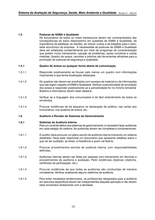 Sistema de Avaliação de Segurança, Saúde, Meio Ambiente e Qualidade Revisão 01 – Maio/04 
1.5 Posturas de SSMA e Qualidade 
Os funcionários de todos os níveis hierárquicos devem ser conscientizados das 
conseqüências do baixo desempenho em questões de SSMA e Qualidade, da 
importância de satisfazer os clientes, de reduzir custos e de trabalhar para o bem-estar 
econômico da empresa. A necessidade de posturas de SSMA e Qualidade 
deve ser enfatizada constantemente por meio de programas de conscientização 
que podem incluir treinamento, solução de problemas, ações corretivas e outras 
medidas. Quadro de avisos, reuniões e prêmios são ferramentas eficientes para a 
promoção de posturas de segurança e qualidade. 
1.5.1 Quadro de Avisos ou qualquer forma aberta de comunicação 
1.5.1.1 Responder positivamente se houver pelo menos um quadro com informações 
importantes e que tenha localização destacada. 
1.5.1.2 Os quadros não devem ser entulhados com excesso de material ou de informações 
que não digam respeito a SSMA e Qualidade. Verificar a periodicidade de renovação 
dos avisos e responder positivamente se a periodicidade for no mínimo bimestral. 
Boletins e informativos devem estar datados. 
1.5.1.3 Verificar se a linguagem dos comunicados é de fácil entendimento de todos os 
34 
envolvidos. 
1.5.1.4 Procurar evidências de tal esquema na declaração de política, nas cartas aos 
funcionários, nos quadros de avisos, etc. 
1.6 Auditoria e Revisão de Sistemas de Gerenciamento 
1.6.1 Sistemas de Auditoria Interna 
Para um controle efetivo dos sistemas de gerenciamento, é necessário fazer auditorias 
em cada estágio do sistema. As auditorias devem ser completas e compreensíveis. 
1.6.1.1 O auditor deve procurar um plano escrito de auditoria interna indicando um sistema 
detalhado. Deve estar disponível um documento que apresente detalhes sobre o 
que vai ser auditado, as áreas, a freqüência e quem vai fazê-la. 
1.6.1.2 Procurar procedimentos escritos de auditoria interna, com responsabilidades 
definidas. 
1.6.1.3 Auditorias internas devem ser feitas por pessoas com treinamento em técnicas e 
procedimentos de auditoria e avaliação. Pedir evidências objetivas (diploma, 
certificado de participação, etc.) 
1.6.1.4 Procurar evidências de que todas as auditorias são conduzidas de maneira 
competente. Verificar analisando alguns relatórios de auditoria. 
1.6.1.5 Para evitar resultados tendenciosos, os profissionais designados para a auditoria 
em assuntos específicos devem ser independentes daquela operação e não devem 
estar envolvidos diretamente com a atividade. 
 