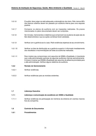 Sistema de Avaliação de Segurança, Saúde, Meio Ambiente e Qualidade Revisão 01 – Maio/04 
1.6.1.6 O auditor deve julgar se está adequada a abrangência dos itens. Pelo menos 80% 
dos tópicos cobertos devem ter passado por auditoria interna para uma resposta 
positiva. 
1.6.1.7 Comparar os planos de auditoria com as inspeções realizadas. Os prazos 
mencionados no plano documentado devem ser cumpridos. 
1.6.1.8 Ver minutas, memorandos e relatórios que comprovem se os planos de ação são de 
fato desenvolvidos e que as ações corretivas foram adotadas. 
1.6.1.9 Verificar com a gerência se é o caso. Pedir evidências objetivas de seu envolvimento. 
1.6.1.10 Verificar na lista de distribuição se a gerência superior é informada imediatamente 
dos resultados e recomendações de todas as auditorias realizadas. 
1.6.1.11 Para mostrar seu compromisso com assuntos de SSMA e Qualidade, é importante 
que a alta administração participe de algumas auditorias internas periodicamente. 
A chave é mostrar que SSAM e Qualidade são assuntos de altíssima prioridade para 
a alta administração. Verificar alguns relatórios de auditoria. 
1.6.2 Revisão de Gerenciamento 
36 
1.6.2.1 Verificar evidências. 
1.6.2.2 Verificar evidências para as revisões existentes. 
1.7 Liderança Executiva 
1.7.1 Liderança e comunicação de excelência em SSMA e Qualidade 
1.7.1.1 Verificar evidências de participação de membros da diretoria em eventos maiores 
fora da companhia. 
1.8 Controle de Documentos 
1.8.1 Procedimentos 
 