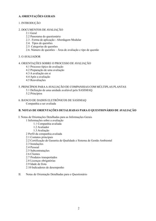 2 
A. ORIENTAÇÕES GERAIS 
1. INTRODUÇÃO 
2. DOCUMENTOS DE AVALIAÇÃO 
2.1 Geral 
2.2 Panorama do questionário 
2.3 . Forma de aplicação - Abordagem Modular 
2.4. Tipos de questões 
2.5. Categorias de questões 
2.6. Número de questões – Área de avaliação e tipo de questão 
3. O AVALIADOR 
4. ORIENTAÇÕES SOBRE O PROCESSO DE AVALIAÇÃO 
4.1 Processo típico de avaliação 
4.2 Preparação de uma avaliação 
4.3 A avaliação em si 
4.4 Após a avaliação 
4.5 Reavaliações 
5. PRINCÍPIOS PARA A AVALIAÇÃO DE COMPANHIAS COM MÚLTIPLAS PLANTAS 
5.1 Definição de uma unidade avaliável pelo SASSMAQ. 
5.2 Princípios 
6. BANCO DE DADOS ELETRÔNICOS DE SASSMAQ 
Companhia a ser avaliada 
B. NOTAS DE ORIENTAÇÕES DETALHADAS PARA O QUESTIONÁRIO DE AVALIAÇÃO 
I. Notas de Orientações Detalhadas para as Informações Gerais 
1 Informações sobre a avaliação 
1.1 Companhia avaliada 
1.2 Avaliador 
1.3 Avaliação 
2 Perfil da companhia avaliada 
2.1 Contatos principais 
2.2 Certificação de Garantia de Qualidade e Sistema de Gestão Ambiental 
2.3 Instalações 
2.4 Pessoal 
2.5 Subcontratações 
2.6 Clientes 
2.7 Produtos transportados 
2.8 Licenças obrigatórias 
2.9 Idade de frota 
2.10 Indicadores de desempenho 
II. Notas de Orientação Detalhadas para o Questionário 
 