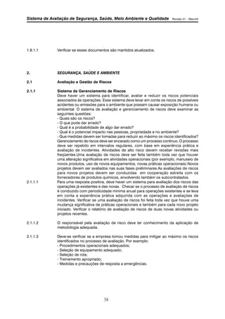Sistema de Avaliação de Segurança, Saúde, Meio Ambiente e Qualidade Revisão 01 – Maio/04 
1.8.1.1 Verificar se esses documentos são mantidos atualizados. 
2. SEGURANÇA, SAÚDE E AMBIENTE 
2.1 Avaliação e Gestão de Riscos 
2.1.1 Sistema de Gerenciamento de Riscos 
Deve haver um sistema para identificar, avaliar e reduzir os riscos potenciais 
associados às operações. Esse sistema deve levar em conta os riscos de possíveis 
acidentes ou emissões para o ambiente que possam causar exposição humana ou 
ambiental. O sistema de avaliação e gerenciamento de riscos deve examinar as 
seguintes questões: 
- Quais são os riscos? 
- O que pode dar errado? 
- Qual é a probabilidade de algo dar errado? 
- Qual é o potencial impacto nas pessoas, propriedade e no ambiente? 
- Que medidas devem ser tomadas para reduzir ao máximo os riscos identificados? 
Gerenciamento de riscos deve ser encarado como um processo contínuo. O processo 
deve ser repetido em intervalos regulares, com base em experiência prática e 
avaliação de incidentes. Atividades de alto risco devem receber revisões mais 
freqüentes.Uma avaliação de riscos deve ser feita também toda vez que houver 
uma alteração significativa em atividades operacionais (por exemplo, manuseio de 
novos produtos, uso de novos equipamentos, novas práticas operacionais).Novos 
projetos devem ser avaliados nas suas fases preliminares.As avaliações de riscos 
para novos projetos devem ser conduzidas em cooperação estreita com os 
fornecedores de produtos químicos, envolvendo também os subcontratados. 
2.1.1.1 Para uma resposta positiva, deve haver um sistema para avaliação dos riscos das 
operações já existentes e das novas. Checar se o processo de avaliação de riscos 
é conduzido com periodicidade mínima anual para operações existentes e se leva 
em conta a experiência prática adquirida com as operações e avaliações de 
incidentes. Verificar se uma avaliação de riscos foi feita toda vez que houve uma 
mudança significativa de práticas operacionais e também para cada novo projeto 
iniciado. Verificar o relatório de avaliação de riscos de duas novas atividades ou 
projetos recentes. 
2.1.1.2 O responsável pela avaliação de risco deve ter conhecimento da aplicação de 
38 
metodologia adequada. 
2.1.1.3 Deve-se verificar se a empresa tomou medidas para mitigar ao máximo os riscos 
identificados no processo de avaliação. Por exemplo: 
- Procedimentos operacionais adequados; 
- Seleção de equipamento adequado; 
- Seleção de rota; 
- Treinamento apropriado; 
- Medidas e precauções de resposta a emergências. 
 