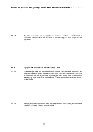 Sistema de Avaliação de Segurança, Saúde, Meio Ambiente e Qualidade Revisão 01 – Maio/04 
2.2.1.2 O auditor deve selecionar um procedimento ao acaso e verificar se é dada a ênfase 
adequada à necessidade de observar as atitudes seguras e as exigências de 
segurança. 
2.2.2 Equipamento de Proteção Individual (EPI) – NR6 
2.2.2.1 Espera-se que haja um documento muito claro e compreensível, definindo em 
detalhes quais EPIs devem ser usados e em quais circunstâncias, levando em conta 
as instruções do cliente. Verificar em detalhes. Além disso, cada procedimento 
operacional deve especificar quais são os EPIs necessários para cada operação 
em particular. 
2.2.2.2 A inspeção dos equipamentos deve ser documentada, com indicação da data de 
inspeção, nome do inspetor e comentários. 
42 
 