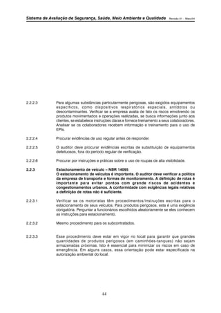 Sistema de Avaliação de Segurança, Saúde, Meio Ambiente e Qualidade Revisão 01 – Maio/04 
2.2.2.3 Para algumas substâncias particularmente perigosas, são exigidos equipamentos 
específicos, como dispositivos respiratórios especiais, antídotos ou 
descontaminantes. Verificar se a empresa avalia de fato os riscos envolvendo os 
produtos movimentados e operações realizadas, se busca informações junto aos 
clientes, se estabelece instruções claras e fornece treinamento a seus colaboradores. 
Analisar se os colaboradores recebem informação e treinamento para o uso de 
EPIs. 
2.2.2.4 Procurar evidências de uso regular antes de responder. 
2.2.2.5 O auditor deve procurar evidências escritas de substituição de equipamentos 
defeituosos, fora do período regular de verificação. 
2.2.2.6 Procurar por instruções e práticas sobre o uso de roupas de alta visibilidade. 
2.2.3 Estacionamento de veículo – NBR 14095 
O estacionamento de veículos é importante. O auditor deve verificar a política 
da empresa de transporte e formas de monitoramento. A definição de rotas é 
importante para evitar pontos com grande riscos de acidentes e 
congestionamentos urbanos. A conformidade com exigências legais relativas 
a definição de rotas não é suficiente. 
2.2.3.1 Verificar se os motoristas têm procedimentos/instruções escritas para o 
estacionamento de seus veículos. Para produtos perigosos, esta é uma exigência 
obrigatória. Perguntar a funcionários escolhidos aleatoriamente se eles conhecem 
as instruções para estacionamento. 
2.2.3.2 Mesmo procedimento para os subcontratados. 
2.2.3.3 Esse procedimento deve estar em vigor no local para garantir que grandes 
quantidades de produtos perigosos (em caminhões-tanques) não sejam 
armazenadas próximas. Isto é essencial para minimizar os riscos em caso de 
emergência. Em alguns casos, essa orientação pode estar especificada na 
autorização ambiental do local. 
44 
 