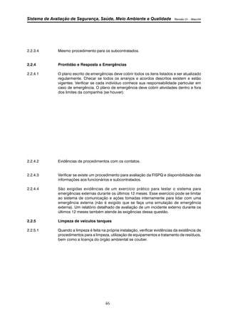 Sistema de Avaliação de Segurança, Saúde, Meio Ambiente e Qualidade Revisão 01 – Maio/04 
2.2.3.4 Mesmo procedimento para os subcontratados. 
2.2.4 Prontidão e Resposta a Emergências 
2.2.4.1 O plano escrito de emergências deve cobrir todos os itens listados e ser atualizado 
regularmente. Checar se todos os arranjos e acordos descritos existem e estão 
vigentes. Verificar se cada indivíduo conhece sua responsabilidade particular em 
caso de emergência. O plano de emergência deve cobrir atividades dentro e fora 
dos limites da companhia (se houver). 
2.2.4.2 Evidências de procedimentos com os contatos. 
2.2.4.3 Verificar se existe um procedimento para avaliação da FISPQ e disponibilidade das 
informações aos funcionários e subcontratados. 
2.2.4.4 São exigidas evidências de um exercício prático para testar o sistema para 
emergências externas durante os últimos 12 meses. Esse exercício pode se limitar 
ao sistema de comunicação e ações tomadas internamente para lidar com uma 
emergência externa (não é exigido que se faça uma simulação de emergência 
externa). Um relatório detalhado de avaliação de um incidente externo durante os 
últimos 12 meses também atende às exigências dessa questão. 
2.2.5 Limpeza de veículos tanques 
2.2.5.1 Quando a limpeza é feita na própria instalação, verificar evidências da existência de 
procedimentos para a limpeza, utilização de equipamentos e tratamento de resíduos, 
bem como a licença do órgão ambiental se couber. 
46 
 