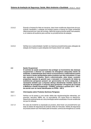 Sistema de Avaliação de Segurança, Saúde, Meio Ambiente e Qualidade Revisão 01 – Maio/04 
2.2.5.2 Quando a limpeza for feita em terceiros, deve haver evidências disponíveis de que, 
quando necessário, a estação de limpeza possua a licença do órgão ambiental, 
relacionamento por meio de contrato, definindo quais produtos serão manuseados, 
e um sistema de auditoria para verificar os procedimentos da estação. 
2.2.5.3 Verificar se o subcontratado mantém os mesmos procedimentos para utilização de 
estação de limpeza e quais estações de limpeza devem ser usadas. 
48 
2.3 Saúde Ocupacional 
O controle de saúde ocupacional visa proteger os funcionários das doenças 
ocupacionais e oferecer os cuidados de emergência adequados diante de 
acidentes. A administração deve instruir os funcionários e colaboradores quanto 
aos riscos à saúde apresentados pelos produtos que eles manuseiam e a que 
são expostos no trabalho. Deve a administração, além disso, conduzir 
programas capazes de garantir que o manuseio e o transporte de todas as 
substâncias perigosas possam ser gerenciados de forma adequada. É 
necessário também que a empresa ofereça atendimento imediato diante de 
situações de emergência. A empresa deve apresentar o Programa de Controle 
e Medicina e Saúde Ocupacional – PCMSO, conforme a portaria 3214 – NR 7, 
de acordo com os riscos identificados no PPRA – NR 9. 
2.3.1 Informações sobre Produtos Químicos Perigosos 
2.3.1.1 Verificar se há acesso a uma versão válida das regulamentações relevantes, por 
exemplo, decretos, NBRs, etc. ou equivalente, em cópia física ou eletrônica. 
Responda positivamente se a documentação estiver atualizada e houver evidências 
de que foi utilizada. 
2.3.1.2 Em caso de incidente ou exposição ao produto, deve haver um procedimento que 
exija os dados de segurança do produto antes do manuseio. Dados de segurança 
do produto devem ser informados pelo fornecedor, centros de emergência ou outras 
 