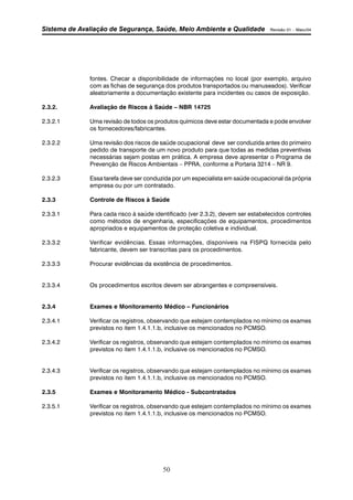 Sistema de Avaliação de Segurança, Saúde, Meio Ambiente e Qualidade Revisão 01 – Maio/04 
fontes. Checar a disponibilidade de informações no local (por exemplo, arquivo 
com as fichas de segurança dos produtos transportados ou manuseados). Verificar 
aleatoriamente a documentação existente para incidentes ou casos de exposição. 
2.3.2. Avaliação de Riscos à Saúde – NBR 14725 
2.3.2.1 Uma revisão de todos os produtos químicos deve estar documentada e pode envolver 
os fornecedores/fabricantes. 
2.3.2.2 Uma revisão dos riscos de saúde ocupacional deve ser conduzida antes do primeiro 
pedido de transporte de um novo produto para que todas as medidas preventivas 
necessárias sejam postas em prática. A empresa deve apresentar o Programa de 
Prevenção de Riscos Ambientais – PPRA, conforme a Portaria 3214 – NR 9. 
2.3.2.3 Essa tarefa deve ser conduzida por um especialista em saúde ocupacional da própria 
empresa ou por um contratado. 
2.3.3 Controle de Riscos à Saúde 
2.3.3.1 Para cada risco à saúde identificado (ver 2.3.2), devem ser estabelecidos controles 
como métodos de engenharia, especificações de equipamentos, procedimentos 
apropriados e equipamentos de proteção coletiva e individual. 
2.3.3.2 Verificar evidências. Essas informações, disponíveis na FISPQ fornecida pelo 
fabricante, devem ser transcritas para os procedimentos. 
2.3.3.3 Procurar evidências da existência de procedimentos. 
2.3.3.4 Os procedimentos escritos devem ser abrangentes e compreensíveis. 
2.3.4 Exames e Monitoramento Médico – Funcionários 
2.3.4.1 Verificar os registros, observando que estejam contemplados no mínimo os exames 
previstos no item 1.4.1.1.b, inclusive os mencionados no PCMSO. 
2.3.4.2 Verificar os registros, observando que estejam contemplados no mínimo os exames 
previstos no item 1.4.1.1.b, inclusive os mencionados no PCMSO. 
2.3.4.3 Verificar os registros, observando que estejam contemplados no mínimo os exames 
previstos no item 1.4.1.1.b, inclusive os mencionados no PCMSO. 
2.3.5 Exames e Monitoramento Médico - Subcontratados 
2.3.5.1 Verificar os registros, observando que estejam contemplados no mínimo os exames 
previstos no item 1.4.1.1.b, inclusive os mencionados no PCMSO. 
50 
 