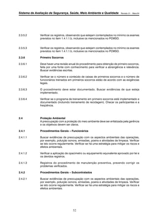 Sistema de Avaliação de Segurança, Saúde, Meio Ambiente e Qualidade Revisão 01 – Maio/04 
2.3.5.2 Verificar os registros, observando que estejam contemplados no mínimo os exames 
previstos no item 1.4.1.1.b, inclusive os mencionados no PCMSO. 
2.3.5.3 Verificar os registros, observando que estejam contemplados no mínimo os exames 
previstos no item 1.4.1.1.b, inclusive os mencionados no PCMSO. 
52 
2.3.6 Primeiro Socorros 
2.3.6.1 Deve haver uma revisão anual do procedimento para obtenção de primeiro socorros, 
feita por uma fonte com conhecimento para verificar a abrangência e relevância. 
Buscar evidências escritas. 
2.3.6.2 Verificar se o número e conteúdo de caixas de primeiros socorros e o número de 
funcionários treinados em primeiros socorros estão de acordo com as exigências 
legais. 
2.3.6.3 O procedimento deve estar documentado. Buscar evidências de que esteja 
implementado. 
2.3.6.4 Verificar se o programa de treinamento em primeiro socorros está implementado e 
documentado (incluindo treinamento de reciclagem). Checar os participantes e a 
freqüência. 
2.4 Proteção Ambiental 
A preocupação com a proteção do meio ambiente deve ser enfatizada pela gerência 
e os objetivos devem ser claros. 
2.4.1 Procedimentos Gerais – Funcionários 
2.4.1.1 Buscar evidências de preocupação com os aspectos ambientais das operações, 
por exemplo, poluição sonora, emissões, poeira e atividades de limpeza. Verificar 
se isto ocorre regularmente. Verificar se há uma estratégia para mitigar os riscos e 
efeitos ambientais. 
2.4.1.2 Verificar a aplicação de opacimetro ou equipamento equivalente aprovado por lei e 
os devidos registros. 
2.4.1.3 Registros do procedimento de manutenção preventiva, prevendo corrigir os 
problemas verificados. 
2.4.2 Procedimentos Gerais – Subcontratados 
2.4.2.1 Buscar evidências de preocupação com os aspectos ambientais das operações, 
por exemplo, poluição sonora, emissões, poeira e atividades de limpeza. Verificar 
se isto ocorre regularmente. Verificar se há uma estratégia para mitigar os riscos e 
efeitos ambientais. 
 