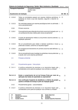 Sistema de Avaliação de Segurança, Saúde, Meio Ambiente e Qualidade Revisão 01 – Maio/04 
Transporte Rodoviário Companhia Avaliada: 
Auditor Líder: 
Data: 
Questionário de Avaliação SS MA Q 
C 2.3.5.2 Todos os contratados passam por exames médicos periódicos, 
conforme os riscos a que são expostos, segundo o descrito no 
PCMSO? 
C 2.3.5.3 Os motoristas passam por exames psicológicos tanto na admissão 
M: Mandatório SS: Saúde/ Segurança 
I: Indicado pela Indústria MA: Ambiente 
D: Desejável Q: Qualidade 
C: Questão Central Ro: Questão Específica Rodoviário 
53 
como periodicamente? 
2.3.6 Primeiro socorros 
C 2.3.6.1 O procedimento para obtenção de primeiro socorros é revisado com 
um profissional da área médica pelo menos anualmente? 
C 2.3.6.2 O posto de atendimento médico ou de primeiro socorros atende a 
legislação aplicável? 
C 2.3.6.3 Há um procedimento para relatar e declarar acidentes e riscos 
potenciais à saúde, conforme os requisitos legais? 
C 2.3.6.4 Um programa de treinamento em primeiro socorros está definido e 
é seguido? 
C 2.3.6.5 Há um procedimento para investigar os acidentes e riscos potenciais 
à saúde, bem como exames periódicos? 
2.4 Proteção ambiental 
2.4.1 Procedimentos gerais – frota própria 
C 2.4.1.1 A política ambiental da empresa e os requisitos legais são 
considerados como parte de qualquer novo contrato ou revisão? 
Ro 2.4.1.2 Existe o cumprimento da Lei da Fumaça Preta por meio da 
aplicação dos testes de opacidade ou equivalente? 
Ro 2.4.1.3 Uma verificação freqüente de obediência a critérios de projeto 
quanto à emissão de fumaça é parte da inspeção geral? 
2.4.2 Procedimentos gerais – subcontratados 
C 2.4.2.1 A política ambiental da empresa e os requisitos legais são 
considerados como parte de qualquer novo contrato ou revisão? 
M 
I 
M 
M 
M 
M 
M 
I 
M 
M 
I 
… 
… 
… 
… 
… 
… 
… 
… 
… 
… 
… 
 
