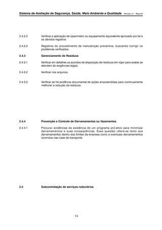 Sistema de Avaliação de Segurança, Saúde, Meio Ambiente e Qualidade Revisão 01 – Maio/04 
2.4.2.2 Verificar a aplicação de opacimetro ou equipamento equivalente aprovado por lei e 
54 
os devidos registros 
2.4.2.3 Registros do procedimento de manutenção preventiva, buscando corrigir os 
problemas verificados. 
2.4.3 Gerenciamento de Resíduos 
2.4.3.1 Verificar em detalhes os acordos de disposição de resíduos em vigor para avaliar se 
atendem às exigências legais. 
2.4.3.2 Verificar nos arquivos. 
2.4.3.3 Verificar se há evidência documental de ações empreendidas para continuamente 
melhorar a redução de resíduos. 
2.4.4 Prevenção e Controle de Derramamentos ou Vazamentos 
2.4.4.1 Procurar evidências da existência de um programa pró-ativo para minimizar 
derramamentos e suas conseqüências. Essa questão refere-se tanto aos 
derramamentos dentro dos limites da empresa como a eventuais derramamentos 
ocorridos nas rotas de transporte. 
2.5 Subcontratação de serviços rodoviários 
 