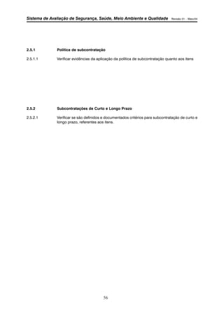 Sistema de Avaliação de Segurança, Saúde, Meio Ambiente e Qualidade Revisão 01 – Maio/04 
2.5.1 Política de subcontratação 
2.5.1.1 Verificar evidências da aplicação da política de subcontratação quanto aos itens 
2.5.2 Subcontratações de Curto e Longo Prazo 
2.5.2.1 Verificar se são definidos e documentados critérios para subcontratação de curto e 
longo prazo, referentes aos itens. 
56 
 