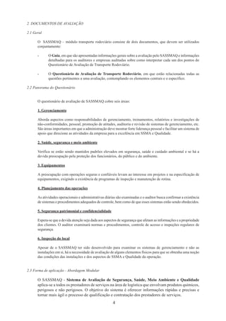 4 
2. DOCUMENTOS DE AVALIAÇÃO 
2.1 Geral 
O SASSMAQ – módulo transporte rodoviário consiste de dois documentos, que devem ser utilizados 
conjuntamente: 
- O Guia, em que são apresentadas informações gerais sobre a avaliação pelo SASSMAQ e informações 
detalhadas para os auditores e empresas auditadas sobre como interpretar cada um dos pontos do 
Questionário de Avaliação de Transporte Rodoviário. 
- O Questionário de Avaliação de Transporte Rodoviário, em que estão relacionadas todas as 
questões pertinentes a uma avaliação, contemplando os elementos centrais e o específico. 
2.2 Panorama do Questionário 
O questionário de avaliação de SASSMAQ cobre seis áreas: 
1. Gerenciamento 
Aborda aspectos como responsabilidades de gerenciamento, treinamentos, relatórios e investigações de 
não-conformidades, pessoal, promoção de atitudes, auditoria e revisão de sistemas de gerenciamento, etc. 
São áreas importantes em que a administração deve mostrar forte liderança pessoal e facilitar um sistema de 
apoio que direcione as atividades da empresa para a excelência em SSMA e Qualidade. 
2. Saúde, segurança e meio ambiente 
Verifica se estão sendo mantidos padrões elevados em segurança, saúde e cuidado ambiental e se há a 
devida preocupação pela proteção dos funcionários, do público e do ambiente. 
3. Equipamentos 
A preocupação com operações seguras e confiáveis levam ao interesse em projetos e na especificação de 
equipamentos, exigindo a existência de programas de inspeção e manutenção de rotina. 
4. Planejamento das operações 
As atividades operacionais e administrativas diárias são examinadas e o auditor busca confirmar a existência 
de sistemas e procedimentos adequados de controle, bem como de que esses sistemas estão sendo obedecidos. 
5. Segurança patrimonial e confidencialidade 
Espera-se que a devida atenção seja dada aos aspectos de segurança que afetam as informações e a propriedade 
dos clientes. O auditor examinará normas e procedimentos, controle de acesso e inspeções regulares de 
segurança. 
6. Inspeção do local 
Apesar de o SASSMAQ ter sido desenvolvido para examinar os sistemas de gerenciamento e não as 
instalações em si, há a necessidade de avaliação de alguns elementos físicos para que se obtenha uma noção 
das condições das instalações e dos aspectos de SSMA e Qualidade da operação. 
2.3 Forma de aplicação - Abordagem Modular 
O SASSMAQ - Sistema de Avaliação de Segurança, Saúde, Meio Ambiente e Qualidade 
aplica-se a todos os prestadores de serviços na área de logística que envolvam produtos químicos, 
perigosos e não perigosos. O objetivo do sistema é oferecer informações rápidas e precisas e 
tornar mais ágil o processo de qualificação e contratação dos prestadores de serviços. 
 