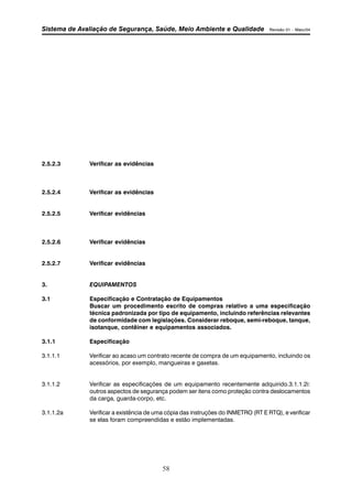 Sistema de Avaliação de Segurança, Saúde, Meio Ambiente e Qualidade Revisão 01 – Maio/04 
58 
2.5.2.3 Verificar as evidências 
2.5.2.4 Verificar as evidências 
2.5.2.5 Verificar evidências 
2.5.2.6 Verificar evidências 
2.5.2.7 Verificar evidências 
3. EQUIPAMENTOS 
3.1 Especificação e Contratação de Equipamentos 
Buscar um procedimento escrito de compras relativo a uma especificação 
técnica padronizada por tipo de equipamento, incluindo referências relevantes 
de conformidade com legislações. Considerar reboque, semi-reboque, tanque, 
isotanque, contêiner e equipamentos associados. 
3.1.1 Especificação 
3.1.1.1 Verificar ao acaso um contrato recente de compra de um equipamento, incluindo os 
acessórios, por exemplo, mangueiras e gaxetas. 
3.1.1.2 Verificar as especificações de um equipamento recentemente adquirido.3.1.1.2i: 
outros aspectos de segurança podem ser itens como proteção contra deslocamentos 
da carga, guarda-corpo, etc. 
3.1.1.2a Verificar a existência de uma cópia das instruções do INMETRO (RT E RTQ), e verificar 
se elas foram compreendidas e estão implementadas. 
 