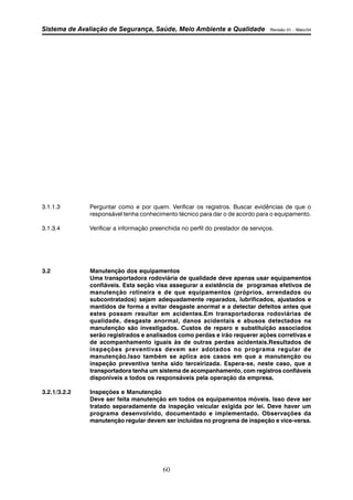 Sistema de Avaliação de Segurança, Saúde, Meio Ambiente e Qualidade Revisão 01 – Maio/04 
3.1.1.3 Perguntar como e por quem. Verificar os registros. Buscar evidências de que o 
responsável tenha conhecimento técnico para dar o de acordo para o equipamento. 
3.1.3.4 Verificar a informação preenchida no perfil do prestador de serviços. 
3.2 Manutenção dos equipamentos 
Uma transportadora rodoviária de qualidade deve apenas usar equipamentos 
confiáveis. Esta seção visa assegurar a existência de programas efetivos de 
manutenção rotineira e de que equipamentos (próprios, arrendados ou 
subcontratados) sejam adequadamente reparados, lubrificados, ajustados e 
mantidos de forma a evitar desgaste anormal e a detectar defeitos antes que 
estes possam resultar em acidentes.Em transportadoras rodoviárias de 
qualidade, desgaste anormal, danos acidentais e abusos detectados na 
manutenção são investigados. Custos de reparo e substituição associados 
serão registrados e analisados como perdas e irão requerer ações corretivas e 
de acompanhamento iguais às de outras perdas acidentais.Resultados de 
inspeções preventivas devem ser adotados no programa regular de 
manutenção.Isso também se aplica aos casos em que a manutenção ou 
inspeção preventiva tenha sido terceirizada. Espera-se, neste caso, que a 
transportadora tenha um sistema de acompanhamento, com registros confiáveis 
disponíveis a todos os responsáveis pela operação da empresa. 
60 
3.2.1/3.2.2 Inspeções e Manutenção 
Deve ser feita manutenção em todos os equipamentos móveis. Isso deve ser 
tratado separadamente da inspeção veicular exigida por lei. Deve haver um 
programa desenvolvido, documentado e implementado. Observações da 
manutenção regular devem ser incluídas no programa de inspeção e vice-versa. 
 