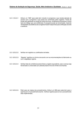 Sistema de Avaliação de Segurança, Saúde, Meio Ambiente e Qualidade Revisão 01 – Maio/04 
3.2.1.1/3.2.2.1 Atribuir um “SIM” para cada item incluído no programa e que receba atenção de 
acordo com o programa e que possa ser confirmado pelos registros. Travas de 
torção são aplicáveis na carga de corpos de troca, contêineres de tanques e outros 
tipos de tráfego que use contêineres. O programa pode ser terceirizado, havendo 
necessidade da existência de os registros ficarem disponíveis para verificação durante 
a auditoria. 
3.2.1.2/3.2.2.2 Verificar em registros ou certificados de testes. 
3.2.1.3/3.2.2.3 “Regular” significa no mínimo de acordo com as recomendações do fabricante ou 
62 
com a legislação vigente. 
3.2.1.4/3.2.2.4 Verificar lista de conferência preenchida ou registro equivalente, caso o serviço seja 
terceirizado ou executado por pessoal próprio fora dos limites da empresa. 
3.2.1.5/3.2.2.5 Pedir para ver cópias dos procedimentos. Atribuir um SIM para cada item para o 
qual houver um procedimento escrito. Verificar registros para ver se o procedimento 
está implementado. 
 