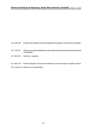 Sistema de Avaliação de Segurança, Saúde, Meio Ambiente e Qualidade Revisão 01 – Maio/04 
3.2.1.6/3.2.2.6 O auditor deve coletar uma amostra aleatória de registros e examiná-los em detalhes. 
3.2.1.7/3.2.2.7 Verificar que peças substituídas e outras ações de acompanhamento estão descritas 
64 
nos registros. 
3.2.1.8/3.2.2.8 Verificar os registros. 
3.2.1.9/3.2.2.9 Examinar registros. Comparar as datas/horas da comunicação e da ação corretiva. 
3.2.1.10/3.2.2.10 Verificar nos procedimentos. 
 