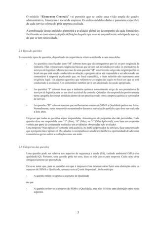 O módulo “Elementos Centrais” vai permitir que se tenha uma visão ampla do quadro 
administrativo, financeiro e social da empresa. Os outros módulos darão o panorama específico 
de cada serviço oferecido pela empresa avaliada. 
A combinação desses módulos permitirá a avaliação global do desempenho de cada fornecedor, 
facilitando ao contratante a rápida definição daquele que mais se enquadra em cada tipo de serviço 
de que se tem necessidade. 
2.4 Tipos de questões 
Existem três tipos de questões, dependendo da importância relativa atribuída a cada uma delas: 
- As questões classificadas com “M” cobrem itens que são obrigatórios por lei ou por exigência da 
indústria. Elas representam exigências básicas que devem ser atendidas por todos os prestadores de 
serviços de logística. Mesmo no caso de uma questão “M” ser referente a algo não exigido por lei no 
local em que está sendo conduzida a avaliação, a pergunta deve ser respondida e ser adicionado um 
comentário à resposta explicando que, no local específico, o item referido não representa uma 
exigência legal. Há algumas questões que referem-se a exigências legais no local em que se está 
conduzindo a avaliação. Um comentário também deve ser adicionado na seção apropriada. 
- As questões “I” cobrem itens que a indústria química normalmente exige de seu prestadores de 
serviços de logística para ter um nível aceitável de controle. Questões não respondidas positivamente 
nesta categoria devem ser atendidas dentro de um prazo acertado entre a empresa química e o prestador 
de serviço. 
- As questões “D” cobrem itens em que melhorias no sistema de SSMA e Qualidade podem ser feitas. 
Normalmente, esses itens serão reexaminados durante a reavaliação periódica que deve ser realizada 
a dois anos. 
Exige-se que todas as questões sejam respondidas. Amostragens de perguntas não são permitidas. Cada 
questão deve ser respondida com “1” (Sim), “0” (Não), ou “-” (Não Aplicável), com base em respostas 
verbais por parte da companhia avaliada e em evidências observadas pelo avaliador. 
Uma resposta “Não Aplicável” somente será aceita se, no perfil do prestador de serviços, ficar caracterizado 
que a pergunta não é aplicável. O avaliador e a companhia avaliada têm também a oportunidade de adicionar 
comentários gerais sobre a avaliação como um todo. 
5 
2.5 Categorias das questões 
Uma questão pode ser relativa aos aspectos de segurança e saúde (SS), cuidado ambiental (MA) e/ou 
qualidade (Q). Portanto, uma questão pode ter uma, duas ou três caixas para resposta. Cada caixa deve 
obrigatoriamente ser preenchida. 
Deve-se notar que, para as questões em que é impossível ou desnecessário fazer uma distinção entre os 
aspectos de SSMA e Qualidade, apenas a caixa Q está disponível., indicando que 
- A questão refere-se apenas a aspectos de Qualidade 
ou que 
- A questão refere-se a aspectos de SSMA e Qualidade, mas não foi feita uma distinção entre esses 
aspectos. 
 