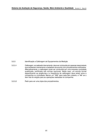 Sistema de Avaliação de Segurança, Saúde, Meio Ambiente e Qualidade Revisão 01 – Maio/04 
3.2.3 Identificação e Calibragem de Equipamentos de Medição 
3.2.3.1 Calibragem, se realizada internamente, deve ser conduzida por pessoas responsáveis 
que receberam treinamento e trabalham de acordo com procedimentos verificados. 
Alternativamente, a calibragem pode ser conduzida por uma empresa contratada 
qualificada, certificada nas normas nacionais. Neste caso, um acordo formal 
especificando as exigências e a freqüência de calibragem deve existir entre a 
companhia e a contratada. Marcar um “SIM” para cada item coberto, e “NA” se o 
item não for exigido para as operações realizadas na companhia. 
3.2.3.2 Pedir para ver uma cópia dos procedimentos. 
68 
 