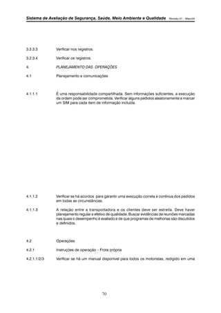 Sistema de Avaliação de Segurança, Saúde, Meio Ambiente e Qualidade Revisão 01 – Maio/04 
70 
3.2.3.3 Verificar nos registros. 
3.2.3.4 Verificar os registros. 
4. PLANEJAMENTO DAS OPERAÇÕES 
4.1 Planejamento e comunicações 
4.1.1.1 É uma responsabilidade compartilhada. Sem informações suficientes, a execução 
da ordem pode ser comprometida. Verificar alguns pedidos aleatoriamente e marcar 
um SIM para cada item de informação incluída. 
4.1.1.2 Verificar se há acordos para garantir uma execução correta e contínua dos pedidos 
em todas as circunstâncias. 
4.1.1.3 A relação entre a transportadora e os clientes deve ser estreita. Deve haver 
planejamento regular e efetivo de qualidade. Buscar evidências de reuniões marcadas 
nas quais o desempenho é avaliado e de que programas de melhorias são discutidos 
e definidos. 
4.2 Operações 
4.2.1 Instruções de operação – Frota própria 
4.2.1.1/2/3 Verificar se há um manual disponível para todos os motoristas, redigido em uma 
 