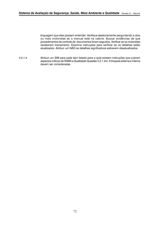 Sistema de Avaliação de Segurança, Saúde, Meio Ambiente e Qualidade Revisão 01 – Maio/04 
linguagem que eles possam entender. Verifique aleatoriamente perguntando a dois 
ou mais motoristas se o manual está na cabine. Buscar evidências de que 
procedimentos de controle de documentos foram seguidos. Verificar se os motoristas 
receberam treinamento. Examine instruções para verificar se os detalhes estão 
atualizados. Atribuir um NÃO se detalhes significativos estiverem desatualizados. 
4.2.1.4 Atribuir um SIM para cada item listado para o qual existam instruções que cubram 
aspectos críticos de SSMA e Qualidade.Questão 4.2.1.4m: A limpeza externa e interna 
devem ser consideradas. 
72 
 