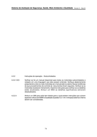 Sistema de Avaliação de Segurança, Saúde, Meio Ambiente e Qualidade Revisão 01 – Maio/04 
4.2.2 Instruções de operação – Subcontratados 
4.2.2.1/2/3 Verificar se há um manual disponível para todos os motoristas subcontratados e 
redigido em uma linguagem que eles possam entender. Verifique aleatoriamente 
perguntando a dois ou mais motoristas se o manual está na cabine. Buscar evidências 
de que procedimentos de controle de documentos foram seguidos. Verificar se os 
motoristas receberam treinamento. Examine instruções para verificar se os detalhes 
estão atualizados. Atribuir um NÃO se detalhes significativos estiverem 
desatualizados. 
4.2.2.4 Atribuir um SIM para cada item listado para o qual existam instruções que cubram 
aspectos críticos de SSMA e Qualidade.Questão 4.2.1.4m: A limpeza externa e interna 
devem ser consideradas. 
74 
 