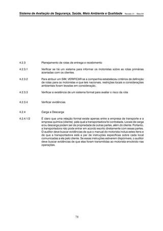 Sistema de Avaliação de Segurança, Saúde, Meio Ambiente e Qualidade Revisão 01 – Maio/04 
4.2.3 Planejamento de rotas de entrega e recebimento 
4.2.3.1 Verificar se há um sistema para informar os motoristas sobre as rotas primárias 
78 
acertadas com os clientes. 
4.2.3.2 Para atribuir um SIM, VERIFICAR se a companhia estabeleceu critérios de definição 
de rotas para os motoristas e que leis nacionais, restrições locais e considerações 
ambientais foram levadas em consideração. 
4.2.3.3 Verificar a existência de um sistema formal para avaliar o risco da rota 
4.2.3.4 Verificar evidências 
4.2.4 Carga e Descarga 
4.2.4.1/2 É claro que uma relação formal existe apenas entre a empresa de transporte e a 
empresa química (cliente) pela qual a transportadora foi contratada. Locais de carga 
e/ou descarga podem ser de propriedade de outras partes, além do cliente. Portanto, 
a transportadora não pode entrar em acordo escrito diretamente com essas partes. 
O auditor deve buscar evidências de que o manual do motorista inclua estes itens e 
de que a transportadora está a par de instruções específicas sobre cada local 
comunicadas a ela pelo cliente. Se essas instruções estiverem disponíveis, o auditor 
deve buscar evidências de que elas foram transmitidas ao motorista envolvido nas 
operações. 
 
