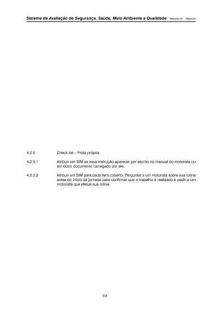 Sistema de Avaliação de Segurança, Saúde, Meio Ambiente e Qualidade Revisão 01 – Maio/04 
80 
4.2.5 Check list – Frota própria 
4.2.5.1 Atribuir um SIM se essa instrução aparecer por escrito no manual do motorista ou 
em outro documento carregado por ele. 
4.2.5.2 Atribuir um SIM para cada item coberto. Perguntar a um motorista sobre sua rotina 
antes do início da jornada para confirmar que o trabalho é realizado e pedir a um 
motorista que efetue sua rotina. 
 