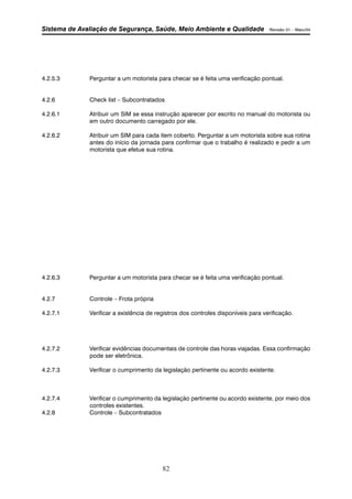 Sistema de Avaliação de Segurança, Saúde, Meio Ambiente e Qualidade Revisão 01 – Maio/04 
4.2.5.3 Perguntar a um motorista para checar se é feita uma verificação pontual. 
4.2.6 Check list – Subcontratados 
4.2.6.1 Atribuir um SIM se essa instrução aparecer por escrito no manual do motorista ou 
em outro documento carregado por ele. 
4.2.6.2 Atribuir um SIM para cada item coberto. Perguntar a um motorista sobre sua rotina 
antes do início da jornada para confirmar que o trabalho é realizado e pedir a um 
motorista que efetue sua rotina. 
4.2.6.3 Perguntar a um motorista para checar se é feita uma verificação pontual. 
82 
4.2.7 Controle – Frota própria 
4.2.7.1 Verificar a existência de registros dos controles disponíveis para verificação. 
4.2.7.2 Verificar evidências documentais de controle das horas viajadas. Essa confirmação 
pode ser eletrônica. 
4.2.7.3 Verificar o cumprimento da legislação pertinente ou acordo existente. 
4.2.7.4 Verificar o cumprimento da legislação pertinente ou acordo existente, por meio dos 
controles existentes. 
4.2.8 Controle – Subcontratados 
 