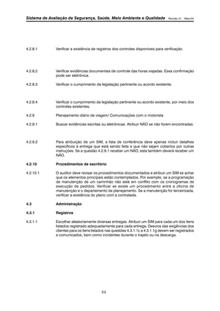 Sistema de Avaliação de Segurança, Saúde, Meio Ambiente e Qualidade Revisão 01 – Maio/04 
4.2.8.1 Verificar a existência de registros dos controles disponíveis para verificação. 
4.2.8.2 Verificar evidências documentais de controle das horas viajadas. Essa confirmação 
84 
pode ser eletrônica. 
4.2.8.3 Verificar o cumprimento da legislação pertinente ou acordo existente. 
4.2.8.4 Verificar o cumprimento da legislação pertinente ou acordo existente, por meio dos 
controles existentes. 
4.2.9 Planejamento diário de viagem/ Comunicações com o motorista 
4.2.9.1 Buscar evidências escritas ou eletrônicas. Atribuir NÃO se não forem encontradas. 
4.2.9.2 Para atribuição de um SIM, a lista de conferência deve apenas incluir detalhes 
específicos à entrega que está sendo feita e que não sejam cobertos por outras 
instruções. Se a questão 4.2.9.1 receber um NÃO, esta também deverá receber um 
NÃO. 
4.2.10 Procedimentos de escritório 
4.2.10.1 O auditor deve revisar os procedimentos documentados e atribuir um SIM se achar 
que os elementos principais estão contemplados. Por exemplo, se a programação 
de manutenção de um caminhão não está em conflito com os cronogramas de 
execução de pedidos. Verificar se existe um procedimento entre a oficina de 
manutenção e o departamento de planejamento. Se a manutenção for terceirizada, 
verificar a existência do plano com a contratada. 
4.3 Administração 
4.3.1 Registros 
4.3.1.1 Escolher aleatoriamente diversas entregas. Atribuir um SIM para cada um dos itens 
listados registrado adequadamente para cada entrega. Desvios das exigências dos 
clientes para os itens listados nas questões 4.3.1.1c a 4.3.1.1g devem ser registrados 
e comunicados, bem como incidentes durante o trajeto ou na descarga. 
 