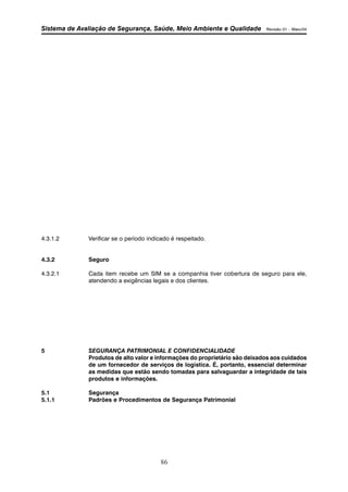 Sistema de Avaliação de Segurança, Saúde, Meio Ambiente e Qualidade Revisão 01 – Maio/04 
4.3.1.2 Verificar se o período indicado é respeitado. 
86 
4.3.2 Seguro 
4.3.2.1 Cada item recebe um SIM se a companhia tiver cobertura de seguro para ele, 
atendendo a exigências legais e dos clientes. 
5 SEGURANÇA PATRIMONIAL E CONFIDENCIALIDADE 
Produtos de alto valor e informações do proprietário são deixados aos cuidados 
de um fornecedor de serviços de logística. É, portanto, essencial determinar 
as medidas que estão sendo tomadas para salvaguardar a integridade de tais 
produtos e informações. 
5.1 Segurança 
5.1.1 Padrões e Procedimentos de Segurança Patrimonial 
 