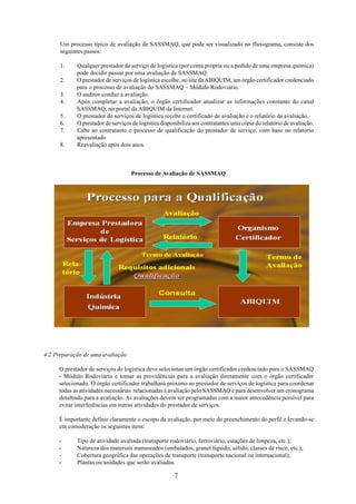 Um processo típico de avaliação de SASSMAQ, que pode ser visualizado no fluxograma, consiste dos 
seguintes passos: 
1. Qualquer prestador de serviço de logística (por conta própria ou a pedido de uma empresa química) 
pode decidir passar por uma avaliação de SASSMAQ. 
2. O prestador de serviços de logística escolhe, no site da ABIQUIM, um órgão certificador credenciado 
para o processo de avaliação do SASSMAQ – Módulo Rodoviário. 
3. O auditor conduz a avaliação. 
4. Após completar a avaliação, o órgão certificador atualizar as informações constante do canal 
SASSMAQ, no portal da ABIQUIM da Internet. 
5. O prestador de serviços de logística recebe o certificado de avaliação e o relatório da avaliação. 
6. O prestador de serviços de logística disponibiliza aos contratantes uma cópia do relatório de avaliação. 
7. Cabe ao contratante o processo de qualificação do prestador de serviço, com base no relatório 
7 
apresentado 
8. Reavaliação após dois anos. 
Processo de Avaliação de SASSMAQ 
4.2 Preparação de uma avaliação 
O prestador de serviços de logística deve selecionar um órgão certificador credenciado para o SASSMAQ 
- Módulo Rodoviário e tomar as providências para a avaliação diretamente com o órgão certificador 
selecionado. O órgão certificador trabalhará próximo ao prestador de serviços de logística para coordenar 
todas as atividades necessárias relacionadas à avaliação pelo SASSMAQ e para desenvolver um cronograma 
detalhado para a avaliação. As avaliações devem ser programadas com a maior antecedência possível para 
evitar interferências em outras atividades do prestador de serviços. 
É importante definir claramente o escopo da avaliação, por meio do preenchimento do perfil e levando-se 
em consideração os seguintes itens: 
- Tipo de atividade avaliada (transporte rodoviário, ferroviário, estações de limpeza, etc.); 
- Natureza dos materiais manuseados (embalados, granel líquido, sólido, classes de risco, etc.); 
- Cobertura geográfica das operações de transporte (transporte nacional ou internacional); 
- Plantas ou unidades que serão avaliadas. 
 