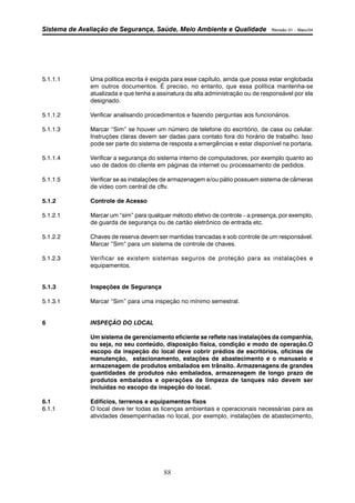 Sistema de Avaliação de Segurança, Saúde, Meio Ambiente e Qualidade Revisão 01 – Maio/04 
5.1.1.1 Uma política escrita é exigida para esse capítulo, ainda que possa estar englobada 
em outros documentos. É preciso, no entanto, que essa política mantenha-se 
atualizada e que tenha a assinatura da alta administração ou de responsável por ela 
designado. 
5.1.1.2 Verificar analisando procedimentos e fazendo perguntas aos funcionários. 
5.1.1.3 Marcar “Sim” se houver um número de telefone do escritório, de casa ou celular. 
Instruções claras devem ser dadas para contato fora do horário de trabalho. Isso 
pode ser parte do sistema de resposta a emergências e estar disponível na portaria. 
5.1.1.4 Verificar a segurança do sistema interno de computadores, por exemplo quanto ao 
uso de dados do cliente em páginas da internet ou processamento de pedidos. 
5.1.1.5 Verificar se as instalações de armazenagem e/ou pátio possuem sistema de câmeras 
de vídeo com central de cftv. 
88 
5.1.2 Controle de Acesso 
5.1.2.1 Marcar um “sim” para qualquer método efetivo de controle – a presença, por exemplo, 
de guarda de segurança ou de cartão eletrônico de entrada etc. 
5.1.2.2 Chaves de reserva devem ser mantidas trancadas e sob controle de um responsável. 
Marcar “Sim” para um sistema de controle de chaves. 
5.1.2.3 Verificar se existem sistemas seguros de proteção para as instalações e 
equipamentos. 
5.1.3 Inspeções de Segurança 
5.1.3.1 Marcar “Sim” para uma inspeção no mínimo semestral. 
6 INSPEÇÃO DO LOCAL 
Um sistema de gerenciamento eficiente se reflete nas instalações da companhia, 
ou seja, no seu conteúdo, disposição física, condição e modo de operação.O 
escopo da inspeção do local deve cobrir prédios de escritórios, oficinas de 
manutenção, estacionamento, estações de abastecimento e o manuseio e 
armazenagem de produtos embalados em trânsito. Armazenagens de grandes 
quantidades de produtos não embalados, armazenagem de longo prazo de 
produtos embalados e operações de limpeza de tanques não devem ser 
incluídas no escopo da inspeção do local. 
6.1 Edifícios, terrenos e equipamentos fixos 
6.1.1 O local deve ter todas as licenças ambientais e operacionais necessárias para as 
atividades desempenhadas no local, por exemplo, instalações de abastecimento, 
 