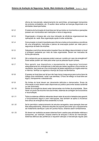 Sistema de Avaliação de Segurança, Saúde, Meio Ambiente e Qualidade Revisão 01 – Maio/04 
oficina de manutenção, estacionamento de caminhões, armazenagem temporária 
de produtos embalados, etc. O auditor deve verificar as licenças disponíveis e as 
atividades desempenhadas. 
6.1.2 O sistema de iluminação do local deve ser tal que todos os movimentos e operações 
possam ser monitorados sem restrições e riscos à segurança. 
6.1.3 Organização e limpeza são uma boa indicação da eficiência organizacional das 
operações da sede. Boa organização ajuda a evitar acidentes. 
6.1.4 Comunicação no local é importante para informar a todos os funcionários a ocorrência 
de uma emergência. Instruções e planos de evacuação podem ser vitais para a 
segurança da sede da empresa. 
6.1.5 Calçadas e caminhos demarcados impedem fluxo de tráfego descontrolado no local 
e protegem pedestres por meio de rotas organizadas. Devem ser marcados de 
forma permanente. 
6.1.6 Há a certeza de que as pessoas podem evacuar o prédio em caso de emergência? 
Duas saídas podem ser vitais para evitar que as pessoas fiquem presas. 
6.1.7 Para garantir que dispositivos e equipamentos de segurança funcionem 
adequadamente em emergências é vital executar testes regulares e documentar os 
resultados. Isso pode ser uma combinação de testes realizados por órgãos externos 
e internos. Verificar os registros e licença de Corpo de Bombeiros. 
6.1.8 O acesso ao local deve ser tal que não haja riscos à segurança para outros tipos de 
tráfego (boa visibilidade / evitar ruas estreitas). O fluxo de tráfego no local deve ser 
lógico, transparente e desobstruído. 
6.1.9 Os limites do local devem ser claramente definidos e demarcados. Sinais de 
informação e aviso devem estar disponíveis ao público para evitar acesso acidental 
ou não autorizado. 
6.1.10 Saídas de emergência devem estar demarcadas nos limites da propriedade. Deve 
haver um ponto de encontro fora dos limites, sistemas de contagem de funcionários 
e reconciliação. 
6.1.11 Todos os sistemas utilitários relevantes devem estar de acordo e testados para garantir 
o funcionamento seguro e sem interrupções. Isso também se aplica a chuveiros/ 
lava-olhos de emergência fixos existentes no local. 
6.1.12 Se for permitido o estacionamento de veículos carregados, essa operação deve ser 
feita adequadamente, utilizando esquifes de suporte para evitar que o equipamento 
de nivelamento danifique o piso em pontos fracos, evitando assim tombamentos. 
6.1.13 Só devem ser avaliados se esses sistemas forem usados para atividades relativas a 
transportes, por exemplo, limpeza externa de tanques e oficina de manutenção. 
Sistemas elétricos são periféricos e requerem atenção e manutenção regular para 
90 
 