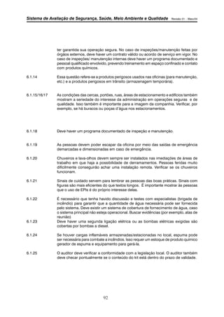 Sistema de Avaliação de Segurança, Saúde, Meio Ambiente e Qualidade Revisão 01 – Maio/04 
ter garantida sua operação segura. No caso de inspeções/manutenção feitas por 
órgãos externos, deve haver um contrato válido ou acordo de serviço em vigor. No 
caso de inspeções/ manutenção internas deve haver um programa documentado e 
pessoal qualificado envolvido, prevendo treinamento em espaço confinado e contato 
com produtos químicos. 
6.1.14 Essa questão refere-se a produtos perigosos usados nas oficinas (para manutenção, 
etc.) e a produtos perigosos em trânsito (armazenagem temporária). 
6.1.15/16/17 As condições das cercas, portões, ruas, áreas de estacionamento e edifícios também 
mostram a seriedade do interesse da administração em operações seguras e de 
qualidade. Isso também é importante para a imagem da companhia. Verificar, por 
exemplo, se há buracos ou poças d’água nos estacionamentos. 
6.1.18 Deve haver um programa documentado de inspeção e manutenção. 
6.1.19 As pessoas devem poder escapar da oficina por meio das saídas de emergência 
demarcadas e dimensionadas em caso de emergência. 
6.1.20 Chuveiros e lava-olhos devem sempre ser instalados nas imediações de áreas de 
trabalho em que haja a possibilidade de derramamentos. Pessoas feridas muito 
dificilmente conseguirão achar uma instalação remota. Verificar se os chuveiros 
funcionam. 
6.1.21 Sinais de cuidado servem para lembrar as pessoas das boas práticas. Sinais com 
figuras são mais eficientes do que textos longos. É importante mostrar às pessoas 
que o uso de EPIs é do próprio interesse delas. 
6.1.22 É necessário que tenha havido discussão e testes com especialistas (brigada de 
incêndio) para garantir que a quantidade de água necessária pode ser fornecida 
pelo sistema. Deve existir um sistema de cobertura de fornecimento de água, caso 
o sistema principal não esteja operacional. Buscar evidências (por exemplo, atas de 
reunião) 
6.1.23 Deve haver uma segunda ligação elétrica ou as bombas elétricas exigidas são 
cobertas por bombas a diesel. 
6.1.24 Se houver cargas inflamáveis armazenadas/estacionadas no local, espuma pode 
ser necessária para combate a incêndios. Isso requer um estoque de produto químico 
gerador de espuma e equipamento para gerá-la. 
6.1.25 O auditor deve verificar a conformidade com a legislação local. O auditor também 
deve checar pontualmente se o conteúdo do kit está dentro do prazo de validade. 
92 
 