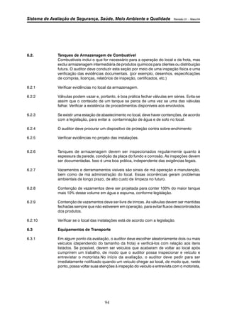 Sistema de Avaliação de Segurança, Saúde, Meio Ambiente e Qualidade Revisão 01 – Maio/04 
6.2. Tanques de Armazenagem de Combustível 
Combustíveis inclui o que for necessário para a operação do local e da frota, mas 
exclui armazenagem intermediária de produtos químicos para clientes ou distribuição 
futura. O auditor deve conduzir esta seção por meio de uma inspeção física e uma 
verificação das evidências documentais. (por exemplo, desenhos, especificações 
de compras, licenças, relatórios de inspeção, certificados, etc.) 
6.2.1 Verificar evidências no local da armazenagem. 
6.2.2 Válvulas podem vazar e, portanto, é boa prática fechar válvulas em séries. Evita-se 
assim que o conteúdo de um tanque se perca de uma vez se uma das válvulas 
falhar. Verificar a existência de procedimentos disponíveis aos envolvidos. 
6.2.3 Se existir uma estação de abastecimento no local, deve haver contenções, de acordo 
com a legislação, para evitar a contaminação de água e de solo no local. 
6.2.4 O auditor deve procurar um dispositivo de proteção contra sobre-enchimento 
6.2.5 Verificar evidências no projeto das instalações. 
6.2.6 Tanques de armazenagem devem ser inspecionados regularmente quanto à 
espessura da parede, condição da placa do fundo e corrosão. As inspeções devem 
ser documentadas. Isso é uma boa prática, independente das exigências legais. 
6.2.7 Vazamentos e derramamentos visíveis são sinais de má operação e manutenção, 
bem como de má administração do local. Essas ocorrências geram problemas 
ambientais de longo prazo, de alto custo de limpeza no futuro. 
6.2.8 Contenção de vazamentos deve ser projetada para conter 100% do maior tanque 
mais 10% desse volume em água e espuma, conforme legislação. 
6.2.9 Contenção de vazamentos deve ser livre de trincas. As válvulas devem ser mantidas 
fechadas sempre que não estiverem em operação, para evitar fluxos descontrolados 
dos produtos. 
6.2.10 Verificar se o local das instalações está de acordo com a legislação. 
6.3 Equipamentos de Transporte 
6.3.1 Em algum ponto da avaliação, o auditor deve escolher aleatoriamente dois ou mais 
veículos (dependendo do tamanho da frota) e verificá-los com relação aos itens 
listados. Se possível, devem ser veículos que acabaram de voltar ao local após 
cumprirem um trabalho, de modo que o auditor possa inspecionar e veículo e 
entrevistar o motorista.No início da avaliação, o auditor deve pedir para ser 
imediatamente notificado quando um veículo chegar ao local, de modo que, neste 
ponto, possa voltar suas atenções à inspeção do veículo e entrevista com o motorista, 
94 
 
