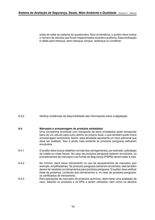 Sistema de Avaliação de Segurança, Saúde, Meio Ambiente e Qualidade Revisão 01 – Maio/04 
antes de voltar ao restante do questionário. Nos comentários, o auditor deve indicar 
o número de veículos que foram inspecionados durante a auditoria. Essa verificação 
é válida para reboque, semi-reboque, tanque, isotanque ou contêiner. 
6.3.2 Verificar evidências da disponibilidade das informações sobre a legislação. 
6.4 Manuseio e armazenagem de produtos embalados 
Uma companhia envolvida com transporte de bens embalados pode transportar 
bens de um veículo para outro dentro do próprio local, o que também pode incluir 
armazenagem temporária. Assim, essa atividade representa um risco adicional que 
deve ser avaliado. Isso é ainda mais evidente se produtos perigosos estiverem 
envolvidos. 
6.4.1 O auditor deve buscar detalhes normais dos carregamentos, por exemplo, solicitação 
de coleta ou notas fiscais. No caso de produtos perigosos estarem envolvidos, os 
procedimentos de manuseio e as Fichas de Segurança (FISPQ) devem estar à mão. 
6.4.2 No mínimo, deve haver treinamento no uso de equipamentos de manuseio (por 
exemplo, empilhadeiras). Se produtos perigosos estiverem envolvidos, eles também 
devem ter recebido os treinamentos para produtos perigosos. O auditor deve verificar 
listas de presença, conteúdo dos treinamentos e, no caso de produtos perigosos, 
os certificados de treinamento. 
6.4.3 Para operações de manuseio de produtos químicos, deve haver uma avaliação de 
risco, listando os produtos e os EPIs a serem utilizados, bem como os devidos 
96 
 