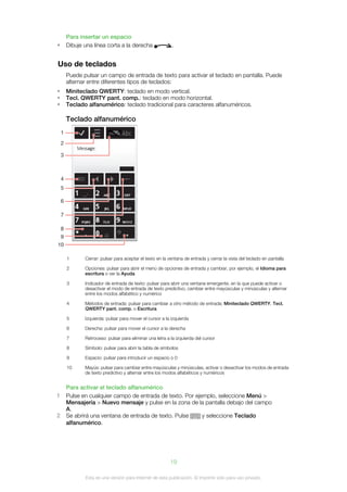 Para insertar un espacio
•       Dibuje una línea corta a la derecha                 .


Uso de teclados
        Puede pulsar un campo de entrada de texto para activar el teclado en pantalla. Puede
        alternar entre diferentes tipos de teclados:
•       Miniteclado QWERTY: teclado en modo vertical.
•       Tecl. QWERTY pant. comp.: teclado en modo horizontal.
•       Teclado alfanumérico: teclado tradicional para caracteres alfanuméricos.

        Teclado alfanumérico
    1
    2

    3



    4
    5

    6

    7

    8
    9
10

        1      Cerrar: pulsar para aceptar el texto en la ventana de entrada y cerrar la vista del teclado en pantalla

        2      Opciones: pulsar para abrir el menú de opciones de entrada y cambiar, por ejemplo, el Idioma para
               escritura o ver la Ayuda

        3      Indicador de entrada de texto: pulsar para abrir una ventana emergente, en la que puede activar o
               desactivar el modo de entrada de texto predictivo, cambiar entre mayúsculas y minúsculas y alternar
               entre los modos alfabético y numérico

        4      Métodos de entrada: pulsar para cambiar a otro método de entrada; Miniteclado QWERTY, Tecl.
               QWERTY pant. comp. o Escritura

        5      Izquierda: pulsar para mover el cursor a la izquierda

        6      Derecha: pulsar para mover el cursor a la derecha

        7      Retroceso: pulsar para eliminar una letra a la izquierda del cursor

        8      Símbolo: pulsar para abrir la tabla de símbolos

        9      Espacio: pulsar para introducir un espacio o 0

        10     Mayús: pulsar para cambiar entre mayúsculas y minúsculas, activar o desactivar los modos de entrada
               de texto predictivo y alternar entre los modos alfabéticos y numéricos


        Para activar el teclado alfanumérico
1       Pulse en cualquier campo de entrada de texto. Por ejemplo, seleccione Menú >
        Mensajería > Nuevo mensaje y pulse en la zona de la pantalla debajo del campo
        A.
2       Se abrirá una ventana de entrada de texto. Pulse     y seleccione Teclado
        alfanumérico.




                                                           19

               Esta es una versión para Internet de esta publicación. © Imprimir sólo para uso privado.
 