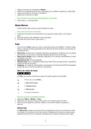 •   utilice por primera vez la aplicación Multim..
•   finalice una transferencia de archivo multimedia con su teléfono mediante un cable USB.
•   inserte una tarjeta de memoria en el teléfono.
•   seleccione un archivo no válido.

    Para actualizar manualmente las bibliotecas multimedia
•   Pulse sobre en la barra táctil.


Modo Marcar
    Puede marcar varios archivos y administrarlos en lotes.

    Para marcar archivos multimedia
1   Cuando se encuentre una vista de lista o de cuadrícula, pulse sobre                    en la barra
    táctil.
2   Pulse los archivos para resaltarlos como marcados.
3   Para salir del modo marcar, pulse sobre    .


Foto
    Con la función Foto, puede ver, enviar y administrar fotos en el teléfono. También puede
    editar y organizar las fotos guardadas en los álbumes de fotos en línea. Las opciones de
    visualización son:
•   Última foto: la última foto o videoclip realizados y guardados en el teléfono o en una tarjeta
    de memoria. La última foto o videoclip realizados aparecen en primer lugar.
•   Álbum de la cámara: fotos y videoclips realizados con la cámara, presentados en orden
    cronológico, por mes.
•   Etiquetas de foto: fotos etiquetadas.
•   Álbumes web: fotos y videoclips en álbumes en línea. Para usar esta función, necesita los
    ajustes de Internet correctos.
•   Imágenes: las imágenes descargadas y precargadas sin información EXIF (Exchangeable
    Image File), que no se han tomado con una cámara.

    Barra de vistas de fotos

    En Foto, se muestra una barra de vistas en la parte superior de la pantalla.

               Volver al menú principal Multim.

               Ir a Álbum de la cámara

               Ir a Etiquetas de foto

               Ir a Álbumes web

               Ir a la vista de reproducción


    Para ver una foto en pantalla completa
1   Seleccione Menú > Multim. > Foto.
2   Seleccione una opción de vista y pulse sobre una miniatura para ver la foto.
3   Para ver la foto siguiente o anterior, realice un movimiento rápido a izquierda o
    derecha.

    Última foto
    En Última foto, puede ver todas las fotos y videoclips tomados con la cámara en orden
    cronológico, comenzando por el más reciente. Desplácese de derecha a izquierda para
    explorar el resto de fotos y videoclips. Desplácese de izquierda a derecha para volver.



                                                      30

            Esta es una versión para Internet de esta publicación. © Imprimir sólo para uso privado.
 
