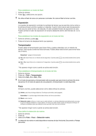 Para establecer un modo de flash
1   Active la cámara.
2   Pulse      y seleccione una opción.

    No utilice el flash de cerca con personas o animales. No cubra el flash al tomar una foto.


    Exposición
    Los ajustes de exposición controlan la cantidad de tiempo que se permite a la luz entrar a
    la cámara al hacer una foto o grabar un videoclip. Cuanto menor sea el valor de exposición,
    más oscuros serán la foto o el videoclip. El valor predeterminado de exposición es cero.
    Puede cambiar el valor de exposición en la barra deslizante dentro del intervalo de -2,0 a
    +2,0.

    Para establecer los niveles de exposición en el modo de foto
1   Active la cámara y pulse          .
2   Pulse en la barra de desplazamiento que aparece.

    Temporizador
    Puede utilizar el temporizador para hacer fotos y grabar videoclips con un retardo de
    tiempo. Esto ayuda a evitar las fotos borrosas. Puede utilizar esta función para tomar fotos
    de sí mismo.

       Desactivar*: apagar el temporizador

       Act., 2 s: hacer fotos con un retardo de dos segundos. Cuando pulse       , escuchará el pitido de la cuenta
       atrás

       Act., 10 s: hacer fotos con un retardo de 10 segundos. Cuando pulse       , escuchará el pitido de la cuenta
       atrás

    * No aparece ningún icono cuando se activa esta función.

    Para establecer el temporizador en el modo de foto
1   Active la cámara.
2   Pulse     > Foto > Temporizador.
3   Seleccione Act., 2 s o Act., 10 s.
    En el modo de panorama, el temporizador sólo se puede usar para tomar la primera foto de la
    secuencia. En el modo de captura de una pulsación, el temporizador no está disponible.


    Foco
    Al hacer una foto, puede seleccionar cómo debe enfocar la cámara.

       Infinito: para fotos de larga distancia. El enfoque automático está apagado.

       Automático*: la cámara elige dónde debe enfocar de forma automática

       Macro: para macros

       Detección rostro: enfoca un rostro que no esté centrado. La cámara detectará automáticamente una cara,
       lo que se indicará mediante un marco blanco. El marco se vuelve verde cuando se bloquea el enfoque. El
       enfoque se establece para que detecte la cara que esté más cerca de la cámara

    * No aparece ningún icono cuando se activa esta función.

    Para definir la detección de rostros
1   Active la cámara.
2   Pulse .
3   Seleccione Foto > Foco > Detección rostro.
    La detección de rostros no está disponible en escenas de tipo Horizontal, Documento o Paisaje
    penumbra.


                                                       44

            Esta es una versión para Internet de esta publicación. © Imprimir sólo para uso privado.
 