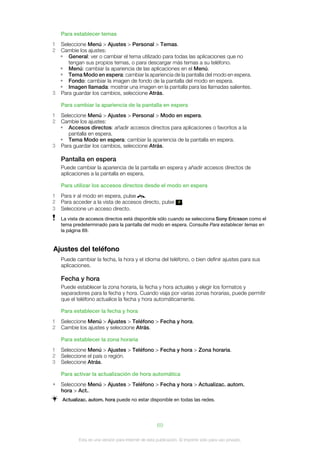 Para establecer temas
1 Seleccione Menú > Ajustes > Personal > Temas.
2 Cambie los ajustes:
  • General: ver o cambiar el tema utilizado para todas las aplicaciones que no
     tengan sus propios temas, o para descargar más temas a su teléfono.
  • Menú: cambiar la apariencia de las aplicaciones en el Menú.
  • Tema Modo en espera: cambiar la apariencia de la pantalla del modo en espera.
  • Fondo: cambiar la imagen de fondo de la pantalla del modo en espera.
  • Imagen llamada: mostrar una imagen en la pantalla para las llamadas salientes.
3 Para guardar los cambios, seleccione Atrás.

    Para cambiar la apariencia de la pantalla en espera
1 Seleccione Menú > Ajustes > Personal > Modo en espera.
2 Cambie los ajustes:
  • Accesos directos: añadir accesos directos para aplicaciones o favoritos a la
     pantalla en espera.
  • Tema Modo en espera: cambiar la apariencia de la pantalla en espera.
3 Para guardar los cambios, seleccione Atrás.

    Pantalla en espera
    Puede cambiar la apariencia de la pantalla en espera y añadir accesos directos de
    aplicaciones a la pantalla en espera.

    Para utilizar los accesos directos desde el modo en espera
1   Para ir al modo en espera, pulse   .
2   Para acceder a la vista de accesos directo, pulse               .
3   Seleccione un acceso directo.
    La vista de accesos directos está disponible sólo cuando se selecciona Sony Ericsson como el
    tema predeterminado para la pantalla del modo en espera. Consulte Para establecer temas en
    la página 69.


Ajustes del teléfono
    Puede cambiar la fecha, la hora y el idioma del teléfono, o bien definir ajustes para sus
    aplicaciones.

    Fecha y hora
    Puede establecer la zona horaria, la fecha y hora actuales y elegir los formatos y
    separadores para la fecha y hora. Cuando viaja por varias zonas horarias, puede permitir
    que el teléfono actualice la fecha y hora automáticamente.

    Para establecer la fecha y hora
1   Seleccione Menú > Ajustes > Teléfono > Fecha y hora.
2   Cambie los ajustes y seleccione Atrás.

    Para establecer la zona horaria
1   Seleccione Menú > Ajustes > Teléfono > Fecha y hora > Zona horaria.
2   Seleccione el país o región.
3   Seleccione Atrás.

    Para activar la actualización de hora automática
•   Seleccione Menú > Ajustes > Teléfono > Fecha y hora > Actualizac. autom.
    hora > Act..
    Actualizac. autom. hora puede no estar disponible en todas las redes.




                                                      69

            Esta es una versión para Internet de esta publicación. © Imprimir sólo para uso privado.
 